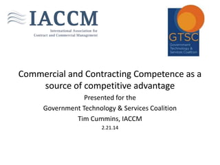 Commercial and Contracting Competence as a
source of competitive advantage
Presented for the
Government Technology & Services Coalition
Tim Cummins, IACCM
2.21.14

 