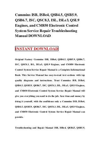 Cummins ISB, ISBe4, QSB4.5, QSB5.9,
QSB6.7, ISC, QSC8.3, ISL, ISLe3, QSL9
Engines, and CM850 Electronic Control
System Service Repair Troubleshooting
Manual DOWNLOAD


INSTANT DOWNLOAD

Original Factory Cummins ISB, ISBe4, QSB4.5, QSB5.9, QSB6.7,

ISC, QSC8.3, ISL, ISLe3, QSL9 Engines, and CM850 Electronic

Control System Service Repair Manual is a Complete Informational

Book. This Service Manual has easy-to-read text sections with top

quality diagrams and instructions. Trust Cummins ISB, ISBe4,

QSB4.5, QSB5.9, QSB6.7, ISC, QSC8.3, ISL, ISLe3, QSL9 Engines,

and CM850 Electronic Control System Service Repair Manual will

give you everything you need to do the job. Save time and money by

doing it yourself, with the confidence only a Cummins ISB, ISBe4,

QSB4.5, QSB5.9, QSB6.7, ISC, QSC8.3, ISL, ISLe3, QSL9 Engines,

and CM850 Electronic Control System Service Repair Manual can

provide.



Troubleshooting and Repair Manual ISB, ISBe4, QSB4.5, QSB5.9,
 