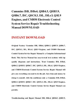 Cummins ISB, ISBe4, QSB4.5, QSB5.9,
QSB6.7, ISC, QSC8.3, ISL, ISLe3, QSL9
Engines, and CM850 Electronic Control
System Service Repair Troubleshooting
Manual DOWNLOAD


INSTANT DOWNLOAD

Original Factory Cummins ISB, ISBe4, QSB4.5, QSB5.9, QSB6.7,

ISC, QSC8.3, ISL, ISLe3, QSL9 Engines, and CM850 Electronic

Control System Service Repair Manual is a Complete Informational

Book. This Service Manual has easy-to-read text sections with top

quality diagrams and instructions. Trust Cummins ISB, ISBe4,

QSB4.5, QSB5.9, QSB6.7, ISC, QSC8.3, ISL, ISLe3, QSL9 Engines,

and CM850 Electronic Control System Service Repair Manual will

give you everything you need to do the job. Save time and money by

doing it yourself, with the confidence only a Cummins ISB, ISBe4,

QSB4.5, QSB5.9, QSB6.7, ISC, QSC8.3, ISL, ISLe3, QSL9 Engines,

and CM850 Electronic Control System Service Repair Manual can

provide.



Troubleshooting and Repair Manual ISB, ISBe4, QSB4.5, QSB5.9,
 