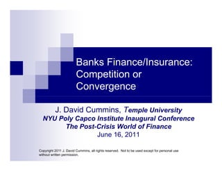 Banks Finance/Insurance:
                        Competition or
                        Convergence

          J. David Cummins, Temple University
  NYU Poly Capco Institute Inaugural Conference
        The Post-Crisis World of Finance
                 June 16, 2011

Copyright 2011 J. David Cummins, all rights reserved. Not to be used except for personal use
without written permission.
 