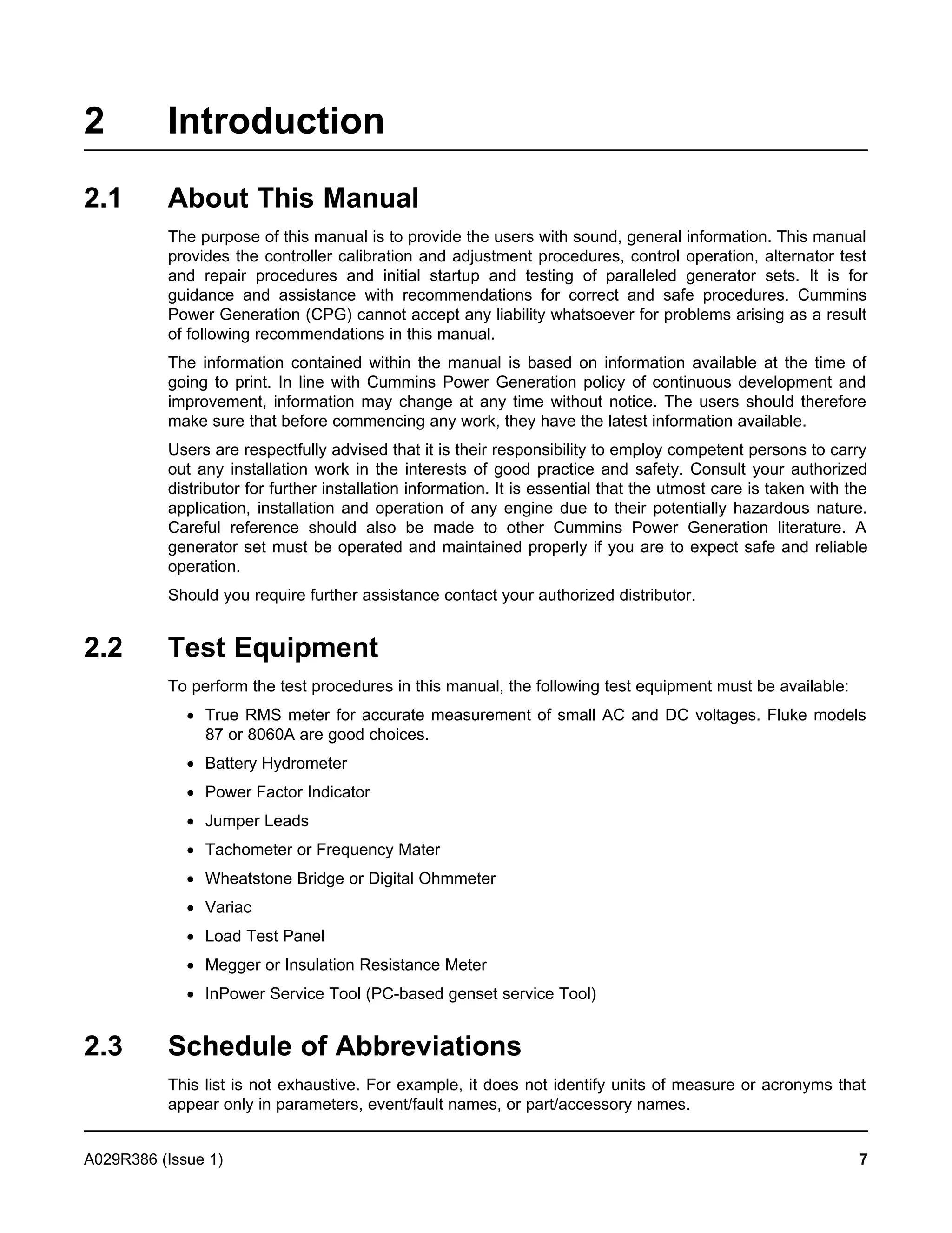 2 Introduction
2.1 About This Manual
The purpose of this manual is to provide the users with sound, general information. This manual
provides the controller calibration and adjustment procedures, control operation, alternator test
and repair procedures and initial startup and testing of paralleled generator sets. It is for
guidance and assistance with recommendations for correct and safe procedures. Cummins
Power Generation (CPG) cannot accept any liability whatsoever for problems arising as a result
of following recommendations in this manual.
The information contained within the manual is based on information available at the time of
going to print. In line with Cummins Power Generation policy of continuous development and
improvement, information may change at any time without notice. The users should therefore
make sure that before commencing any work, they have the latest information available.
Users are respectfully advised that it is their responsibility to employ competent persons to carry
out any installation work in the interests of good practice and safety. Consult your authorized
distributor for further installation information. It is essential that the utmost care is taken with the
application, installation and operation of any engine due to their potentially hazardous nature.
Careful reference should also be made to other Cummins Power Generation literature. A
generator set must be operated and maintained properly if you are to expect safe and reliable
operation.
Should you require further assistance contact your authorized distributor.
2.2 Test Equipment
To perform the test procedures in this manual, the following test equipment must be available:
· True RMS meter for accurate measurement of small AC and DC voltages. Fluke models
87 or 8060A are good choices.
· Battery Hydrometer
· Power Factor Indicator
· Jumper Leads
· Tachometer or Frequency Mater
· Wheatstone Bridge or Digital Ohmmeter
· Variac
· Load Test Panel
· Megger or Insulation Resistance Meter
· InPower Service Tool (PC-based genset service Tool)
2.3 Schedule of Abbreviations
This list is not exhaustive. For example, it does not identify units of measure or acronyms that
appear only in parameters, event/fault names, or part/accessory names.
A029R386 (Issue 1) 7
 