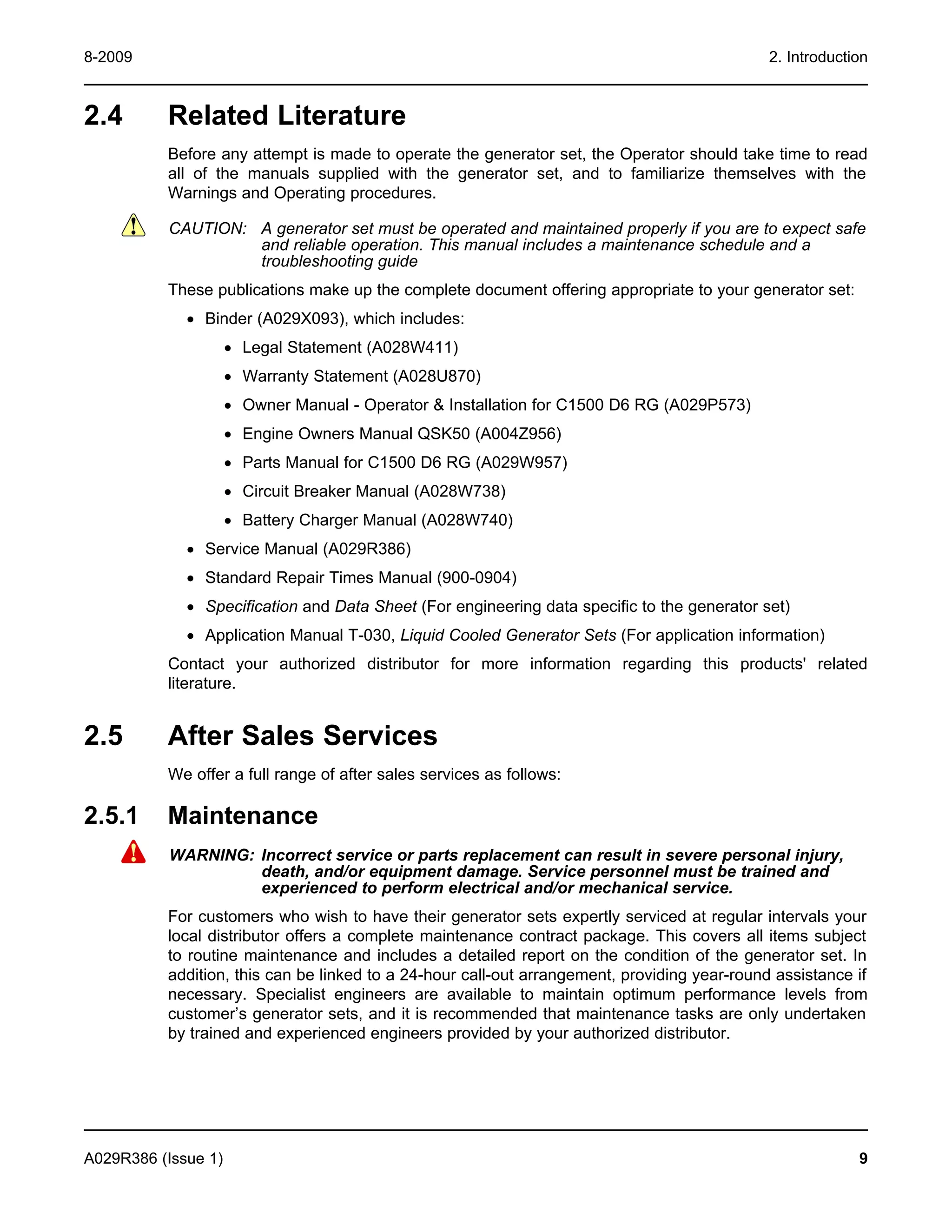 8-2009 2. Introduction
2.4 Related Literature
Before any attempt is made to operate the generator set, the Operator should take time to read
all of the manuals supplied with the generator set, and to familiarize themselves with the
Warnings and Operating procedures.
CAUTION: A generator set must be operated and maintained properly if you are to expect safe
and reliable operation. This manual includes a maintenance schedule and a
troubleshooting guide
These publications make up the complete document offering appropriate to your generator set:
· Binder (A029X093), which includes:
· Legal Statement (A028W411)
· Warranty Statement (A028U870)
· Owner Manual - Operator & Installation for C1500 D6 RG (A029P573)
· Engine Owners Manual QSK50 (A004Z956)
· Parts Manual for C1500 D6 RG (A029W957)
· Circuit Breaker Manual (A028W738)
· Battery Charger Manual (A028W740)
· Service Manual (A029R386)
· Standard Repair Times Manual (900-0904)
· Specification and Data Sheet (For engineering data specific to the generator set)
· Application Manual T-030, Liquid Cooled Generator Sets (For application information)
Contact your authorized distributor for more information regarding this products' related
literature.
2.5 After Sales Services
We offer a full range of after sales services as follows:
2.5.1 Maintenance
WARNING: Incorrect service or parts replacement can result in severe personal injury,
death, and/or equipment damage. Service personnel must be trained and
experienced to perform electrical and/or mechanical service.
For customers who wish to have their generator sets expertly serviced at regular intervals your
local distributor offers a complete maintenance contract package. This covers all items subject
to routine maintenance and includes a detailed report on the condition of the generator set. In
addition, this can be linked to a 24-hour call-out arrangement, providing year-round assistance if
necessary. Specialist engineers are available to maintain optimum performance levels from
customer’s generator sets, and it is recommended that maintenance tasks are only undertaken
by trained and experienced engineers provided by your authorized distributor.
A029R386 (Issue 1) 9
 