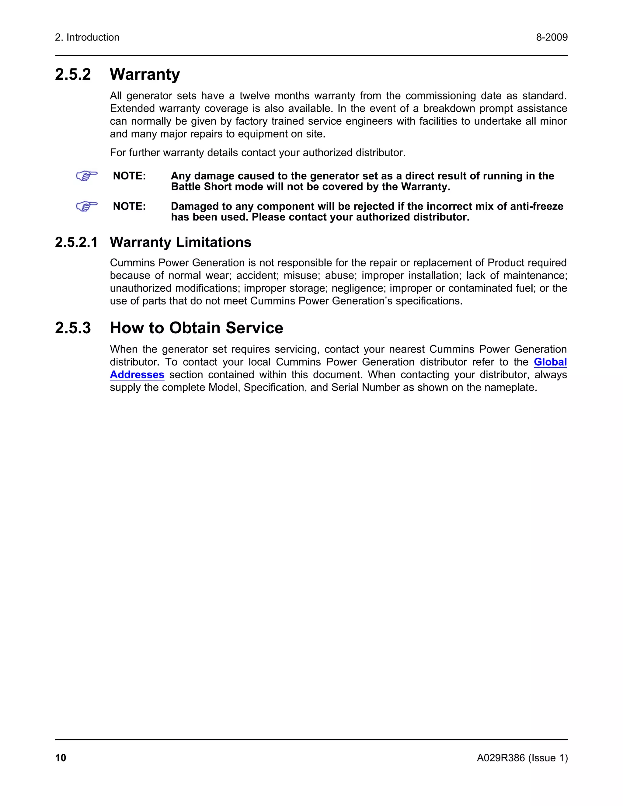 2. Introduction 8-2009
2.5.2 Warranty
All generator sets have a twelve months warranty from the commissioning date as standard.
Extended warranty coverage is also available. In the event of a breakdown prompt assistance
can normally be given by factory trained service engineers with facilities to undertake all minor
and many major repairs to equipment on site.
For further warranty details contact your authorized distributor.
NOTE: Any damage caused to the generator set as a direct result of running in the
Battle Short mode will not be covered by the Warranty.
NOTE: Damaged to any component will be rejected if the incorrect mix of anti-freeze
has been used. Please contact your authorized distributor.
2.5.2.1 Warranty Limitations
Cummins Power Generation is not responsible for the repair or replacement of Product required
because of normal wear; accident; misuse; abuse; improper installation; lack of maintenance;
unauthorized modifications; improper storage; negligence; improper or contaminated fuel; or the
use of parts that do not meet Cummins Power Generation’s specifications.
2.5.3 How to Obtain Service
When the generator set requires servicing, contact your nearest Cummins Power Generation
distributor. To contact your local Cummins Power Generation distributor refer to the Global
Addresses section contained within this document. When contacting your distributor, always
supply the complete Model, Specification, and Serial Number as shown on the nameplate.
10 A029R386 (Issue 1)
 