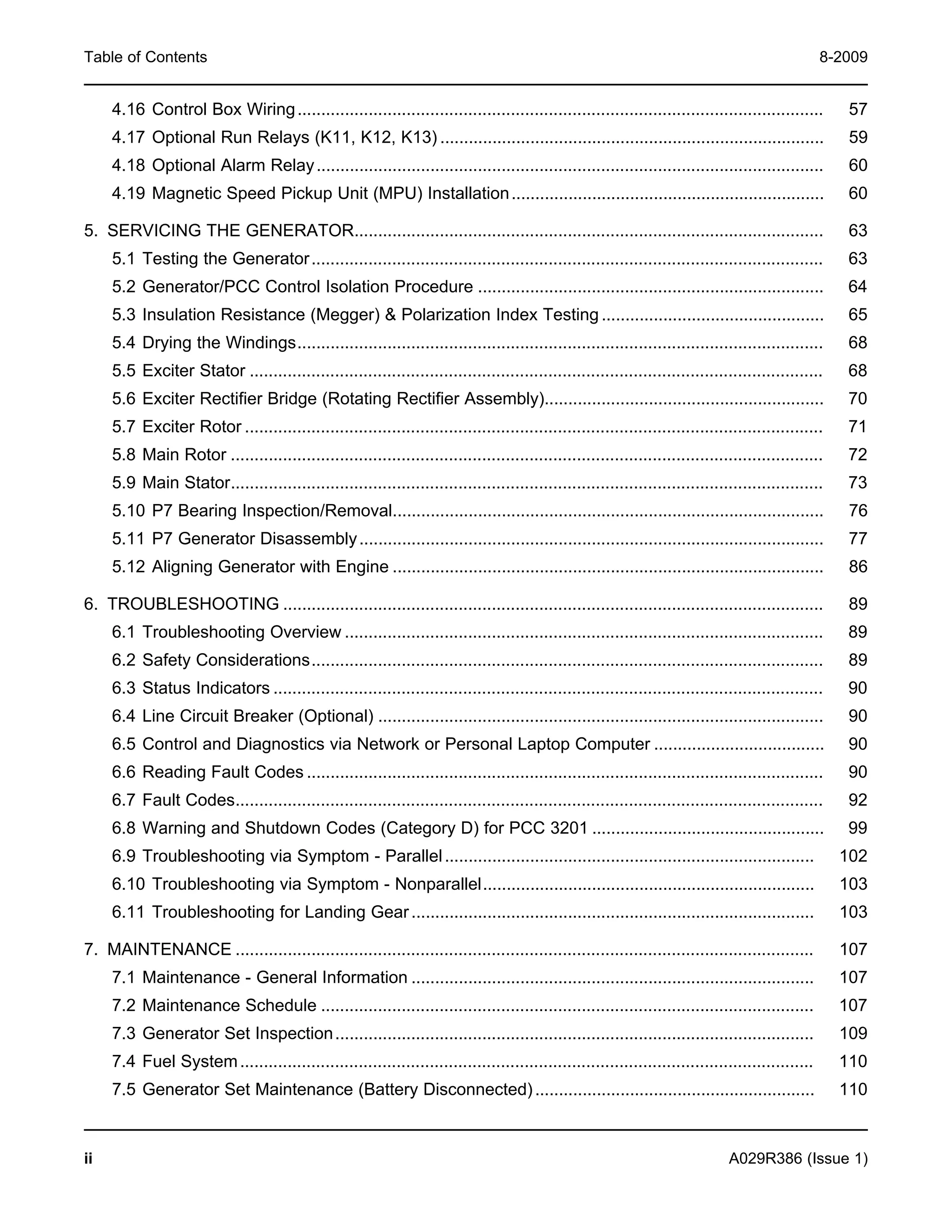 Table of Contents 8-2009
4.16 Control Box Wiring............................................................................................................... 57
4.17 Optional Run Relays (K11, K12, K13) ................................................................................. 59
4.18 Optional Alarm Relay........................................................................................................... 60
4.19 Magnetic Speed Pickup Unit (MPU) Installation.................................................................. 60
5. SERVICING THE GENERATOR................................................................................................... 63
5.1 Testing the Generator............................................................................................................ 63
5.2 Generator/PCC Control Isolation Procedure ......................................................................... 64
5.3 Insulation Resistance (Megger) & Polarization Index Testing............................................... 65
5.4 Drying the Windings............................................................................................................... 68
5.5 Exciter Stator ......................................................................................................................... 68
5.6 Exciter Rectifier Bridge (Rotating Rectifier Assembly)........................................................... 70
5.7 Exciter Rotor .......................................................................................................................... 71
5.8 Main Rotor ............................................................................................................................. 72
5.9 Main Stator............................................................................................................................. 73
5.10 P7 Bearing Inspection/Removal........................................................................................... 76
5.11 P7 Generator Disassembly.................................................................................................. 77
5.12 Aligning Generator with Engine ........................................................................................... 86
6. TROUBLESHOOTING .................................................................................................................. 89
6.1 Troubleshooting Overview ..................................................................................................... 89
6.2 Safety Considerations............................................................................................................ 89
6.3 Status Indicators .................................................................................................................... 90
6.4 Line Circuit Breaker (Optional) .............................................................................................. 90
6.5 Control and Diagnostics via Network or Personal Laptop Computer .................................... 90
6.6 Reading Fault Codes ............................................................................................................. 90
6.7 Fault Codes............................................................................................................................ 92
6.8 Warning and Shutdown Codes (Category D) for PCC 3201 ................................................. 99
6.9 Troubleshooting via Symptom - Parallel.............................................................................. 102
6.10 Troubleshooting via Symptom - Nonparallel...................................................................... 103
6.11 Troubleshooting for Landing Gear..................................................................................... 103
7. MAINTENANCE .......................................................................................................................... 107
7.1 Maintenance - General Information ..................................................................................... 107
7.2 Maintenance Schedule ........................................................................................................ 107
7.3 Generator Set Inspection..................................................................................................... 109
7.4 Fuel System......................................................................................................................... 110
7.5 Generator Set Maintenance (Battery Disconnected)........................................................... 110
ii A029R386 (Issue 1)
 