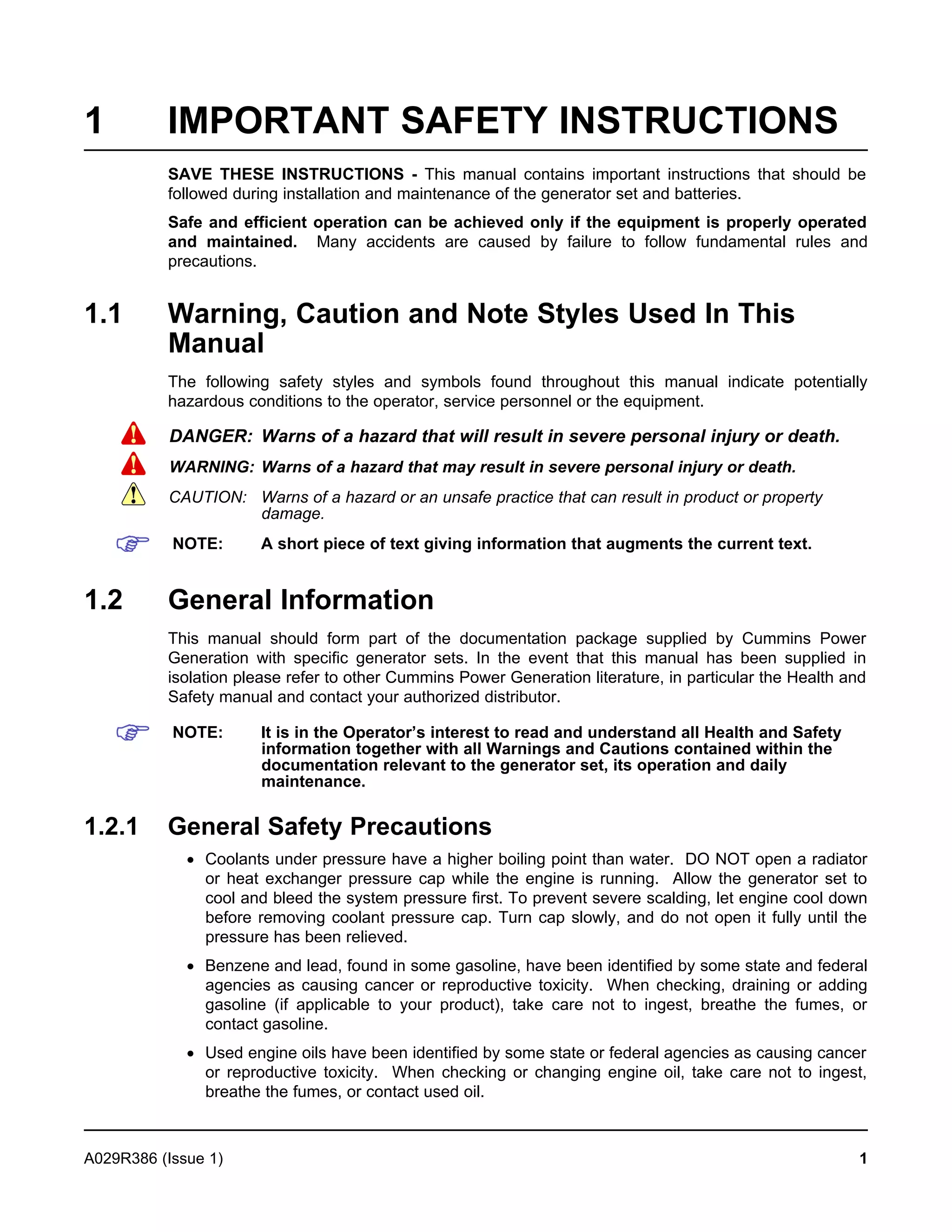 1 IMPORTANT SAFETY INSTRUCTIONS
SAVE THESE INSTRUCTIONS - This manual contains important instructions that should be
followed during installation and maintenance of the generator set and batteries.
Safe and efficient operation can be achieved only if the equipment is properly operated
and maintained. Many accidents are caused by failure to follow fundamental rules and
precautions.
1.1 Warning, Caution and Note Styles Used In This
Manual
The following safety styles and symbols found throughout this manual indicate potentially
hazardous conditions to the operator, service personnel or the equipment.
DANGER: Warns of a hazard that will result in severe personal injury or death.
WARNING: Warns of a hazard that may result in severe personal injury or death.
CAUTION: Warns of a hazard or an unsafe practice that can result in product or property
damage.
NOTE: A short piece of text giving information that augments the current text.
1.2 General Information
This manual should form part of the documentation package supplied by Cummins Power
Generation with specific generator sets. In the event that this manual has been supplied in
isolation please refer to other Cummins Power Generation literature, in particular the Health and
Safety manual and contact your authorized distributor.
NOTE: It is in the Operator’s interest to read and understand all Health and Safety
information together with all Warnings and Cautions contained within the
documentation relevant to the generator set, its operation and daily
maintenance.
1.2.1 General Safety Precautions
· Coolants under pressure have a higher boiling point than water. DO NOT open a radiator
or heat exchanger pressure cap while the engine is running. Allow the generator set to
cool and bleed the system pressure first. To prevent severe scalding, let engine cool down
before removing coolant pressure cap. Turn cap slowly, and do not open it fully until the
pressure has been relieved.
· Benzene and lead, found in some gasoline, have been identified by some state and federal
agencies as causing cancer or reproductive toxicity. When checking, draining or adding
gasoline (if applicable to your product), take care not to ingest, breathe the fumes, or
contact gasoline.
· Used engine oils have been identified by some state or federal agencies as causing cancer
or reproductive toxicity. When checking or changing engine oil, take care not to ingest,
breathe the fumes, or contact used oil.
A029R386 (Issue 1) 1
 