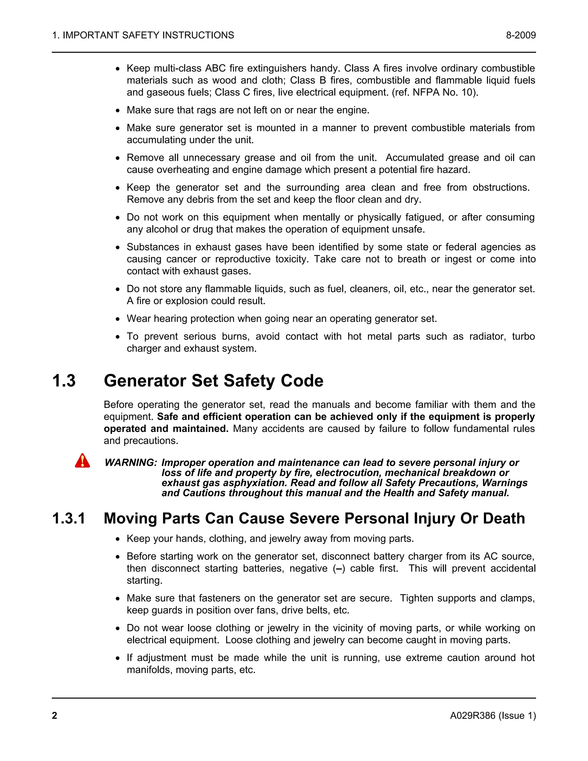 1. IMPORTANT SAFETY INSTRUCTIONS 8-2009
· Keep multi-class ABC fire extinguishers handy. Class A fires involve ordinary combustible
materials such as wood and cloth; Class B fires, combustible and flammable liquid fuels
and gaseous fuels; Class C fires, live electrical equipment. (ref. NFPA No. 10).
· Make sure that rags are not left on or near the engine.
· Make sure generator set is mounted in a manner to prevent combustible materials from
accumulating under the unit.
· Remove all unnecessary grease and oil from the unit. Accumulated grease and oil can
cause overheating and engine damage which present a potential fire hazard.
· Keep the generator set and the surrounding area clean and free from obstructions.
Remove any debris from the set and keep the floor clean and dry.
· Do not work on this equipment when mentally or physically fatigued, or after consuming
any alcohol or drug that makes the operation of equipment unsafe.
· Substances in exhaust gases have been identified by some state or federal agencies as
causing cancer or reproductive toxicity. Take care not to breath or ingest or come into
contact with exhaust gases.
· Do not store any flammable liquids, such as fuel, cleaners, oil, etc., near the generator set.
A fire or explosion could result.
· Wear hearing protection when going near an operating generator set.
· To prevent serious burns, avoid contact with hot metal parts such as radiator, turbo
charger and exhaust system.
1.3 Generator Set Safety Code
Before operating the generator set, read the manuals and become familiar with them and the
equipment. Safe and efficient operation can be achieved only if the equipment is properly
operated and maintained. Many accidents are caused by failure to follow fundamental rules
and precautions.
WARNING: Improper operation and maintenance can lead to severe personal injury or
loss of life and property by fire, electrocution, mechanical breakdown or
exhaust gas asphyxiation. Read and follow all Safety Precautions, Warnings
and Cautions throughout this manual and the Health and Safety manual.
1.3.1 Moving Parts Can Cause Severe Personal Injury Or Death
· Keep your hands, clothing, and jewelry away from moving parts.
· Before starting work on the generator set, disconnect battery charger from its AC source,
then disconnect starting batteries, negative (–) cable first. This will prevent accidental
starting.
· Make sure that fasteners on the generator set are secure. Tighten supports and clamps,
keep guards in position over fans, drive belts, etc.
· Do not wear loose clothing or jewelry in the vicinity of moving parts, or while working on
electrical equipment. Loose clothing and jewelry can become caught in moving parts.
· If adjustment must be made while the unit is running, use extreme caution around hot
manifolds, moving parts, etc.
2 A029R386 (Issue 1)
 