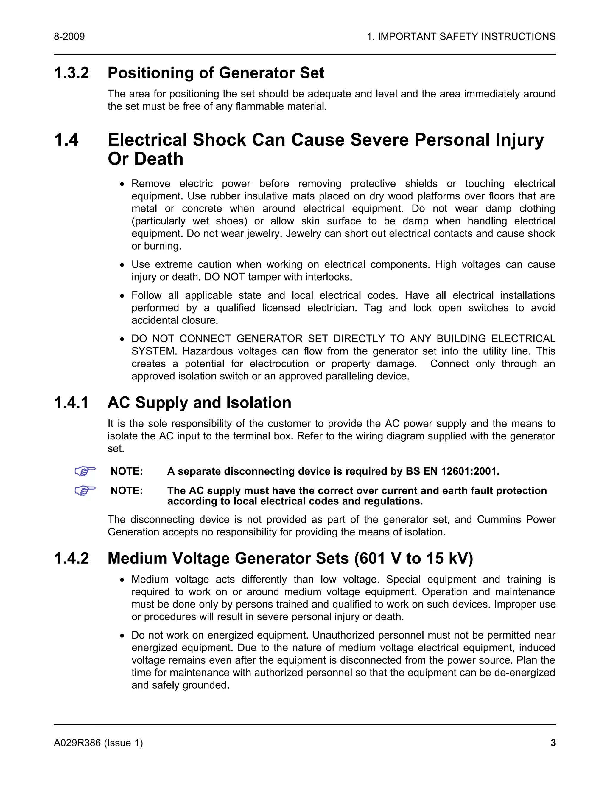 8-2009 1. IMPORTANT SAFETY INSTRUCTIONS
1.3.2 Positioning of Generator Set
The area for positioning the set should be adequate and level and the area immediately around
the set must be free of any flammable material.
1.4 Electrical Shock Can Cause Severe Personal Injury
Or Death
· Remove electric power before removing protective shields or touching electrical
equipment. Use rubber insulative mats placed on dry wood platforms over floors that are
metal or concrete when around electrical equipment. Do not wear damp clothing
(particularly wet shoes) or allow skin surface to be damp when handling electrical
equipment. Do not wear jewelry. Jewelry can short out electrical contacts and cause shock
or burning.
· Use extreme caution when working on electrical components. High voltages can cause
injury or death. DO NOT tamper with interlocks.
· Follow all applicable state and local electrical codes. Have all electrical installations
performed by a qualified licensed electrician. Tag and lock open switches to avoid
accidental closure.
· DO NOT CONNECT GENERATOR SET DIRECTLY TO ANY BUILDING ELECTRICAL
SYSTEM. Hazardous voltages can flow from the generator set into the utility line. This
creates a potential for electrocution or property damage. Connect only through an
approved isolation switch or an approved paralleling device.
1.4.1 AC Supply and Isolation
It is the sole responsibility of the customer to provide the AC power supply and the means to
isolate the AC input to the terminal box. Refer to the wiring diagram supplied with the generator
set.
NOTE: A separate disconnecting device is required by BS EN 12601:2001.
NOTE: The AC supply must have the correct over current and earth fault protection
according to local electrical codes and regulations.
The disconnecting device is not provided as part of the generator set, and Cummins Power
Generation accepts no responsibility for providing the means of isolation.
1.4.2 Medium Voltage Generator Sets (601 V to 15 kV)
· Medium voltage acts differently than low voltage. Special equipment and training is
required to work on or around medium voltage equipment. Operation and maintenance
must be done only by persons trained and qualified to work on such devices. Improper use
or procedures will result in severe personal injury or death.
· Do not work on energized equipment. Unauthorized personnel must not be permitted near
energized equipment. Due to the nature of medium voltage electrical equipment, induced
voltage remains even after the equipment is disconnected from the power source. Plan the
time for maintenance with authorized personnel so that the equipment can be de-energized
and safely grounded.
A029R386 (Issue 1) 3
 