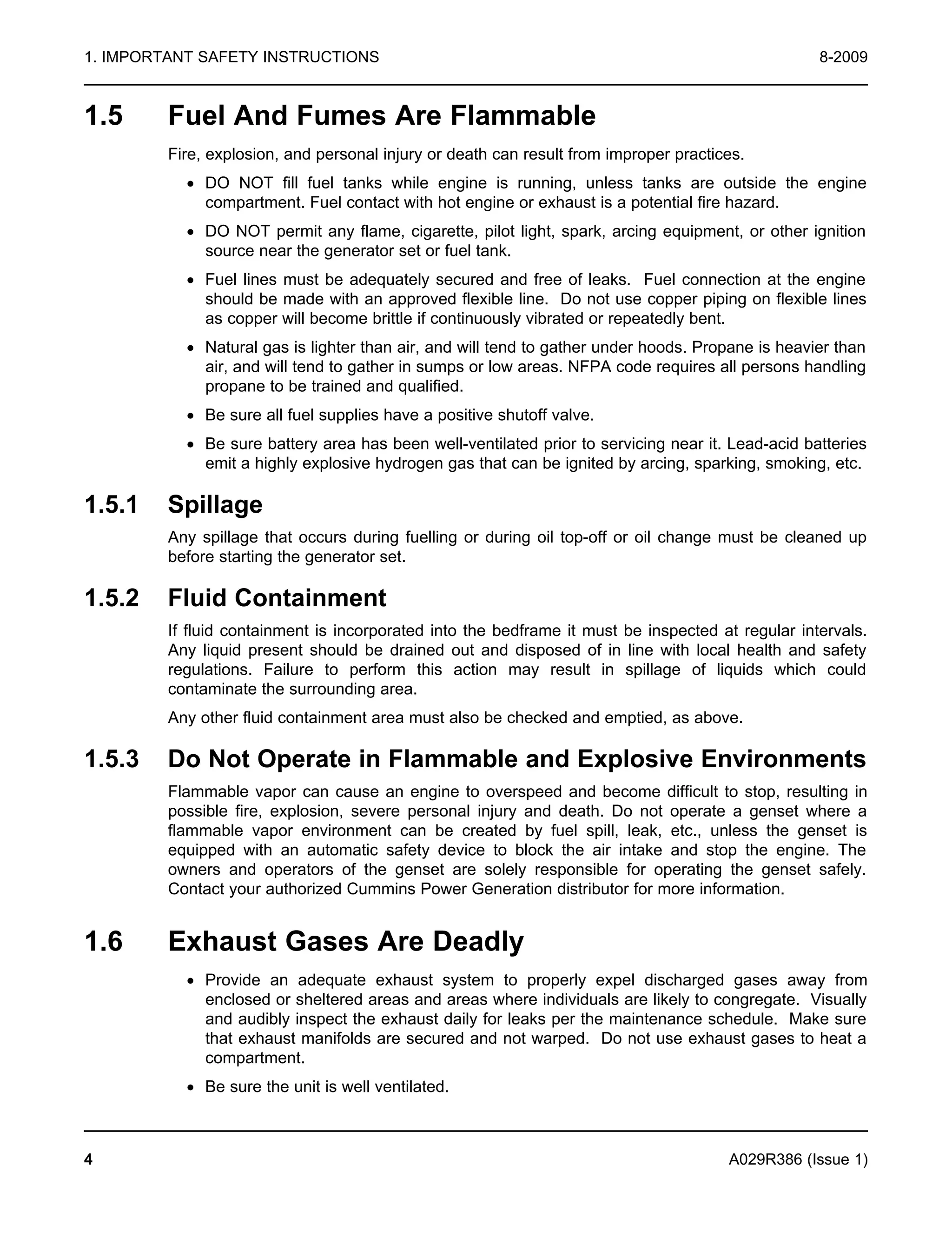 1. IMPORTANT SAFETY INSTRUCTIONS 8-2009
1.5 Fuel And Fumes Are Flammable
Fire, explosion, and personal injury or death can result from improper practices.
· DO NOT fill fuel tanks while engine is running, unless tanks are outside the engine
compartment. Fuel contact with hot engine or exhaust is a potential fire hazard.
· DO NOT permit any flame, cigarette, pilot light, spark, arcing equipment, or other ignition
source near the generator set or fuel tank.
· Fuel lines must be adequately secured and free of leaks. Fuel connection at the engine
should be made with an approved flexible line. Do not use copper piping on flexible lines
as copper will become brittle if continuously vibrated or repeatedly bent.
· Natural gas is lighter than air, and will tend to gather under hoods. Propane is heavier than
air, and will tend to gather in sumps or low areas. NFPA code requires all persons handling
propane to be trained and qualified.
· Be sure all fuel supplies have a positive shutoff valve.
· Be sure battery area has been well-ventilated prior to servicing near it. Lead-acid batteries
emit a highly explosive hydrogen gas that can be ignited by arcing, sparking, smoking, etc.
1.5.1 Spillage
Any spillage that occurs during fuelling or during oil top-off or oil change must be cleaned up
before starting the generator set.
1.5.2 Fluid Containment
If fluid containment is incorporated into the bedframe it must be inspected at regular intervals.
Any liquid present should be drained out and disposed of in line with local health and safety
regulations. Failure to perform this action may result in spillage of liquids which could
contaminate the surrounding area.
Any other fluid containment area must also be checked and emptied, as above.
1.5.3 Do Not Operate in Flammable and Explosive Environments
Flammable vapor can cause an engine to overspeed and become difficult to stop, resulting in
possible fire, explosion, severe personal injury and death. Do not operate a genset where a
flammable vapor environment can be created by fuel spill, leak, etc., unless the genset is
equipped with an automatic safety device to block the air intake and stop the engine. The
owners and operators of the genset are solely responsible for operating the genset safely.
Contact your authorized Cummins Power Generation distributor for more information.
1.6 Exhaust Gases Are Deadly
· Provide an adequate exhaust system to properly expel discharged gases away from
enclosed or sheltered areas and areas where individuals are likely to congregate. Visually
and audibly inspect the exhaust daily for leaks per the maintenance schedule. Make sure
that exhaust manifolds are secured and not warped. Do not use exhaust gases to heat a
compartment.
· Be sure the unit is well ventilated.
4 A029R386 (Issue 1)
 