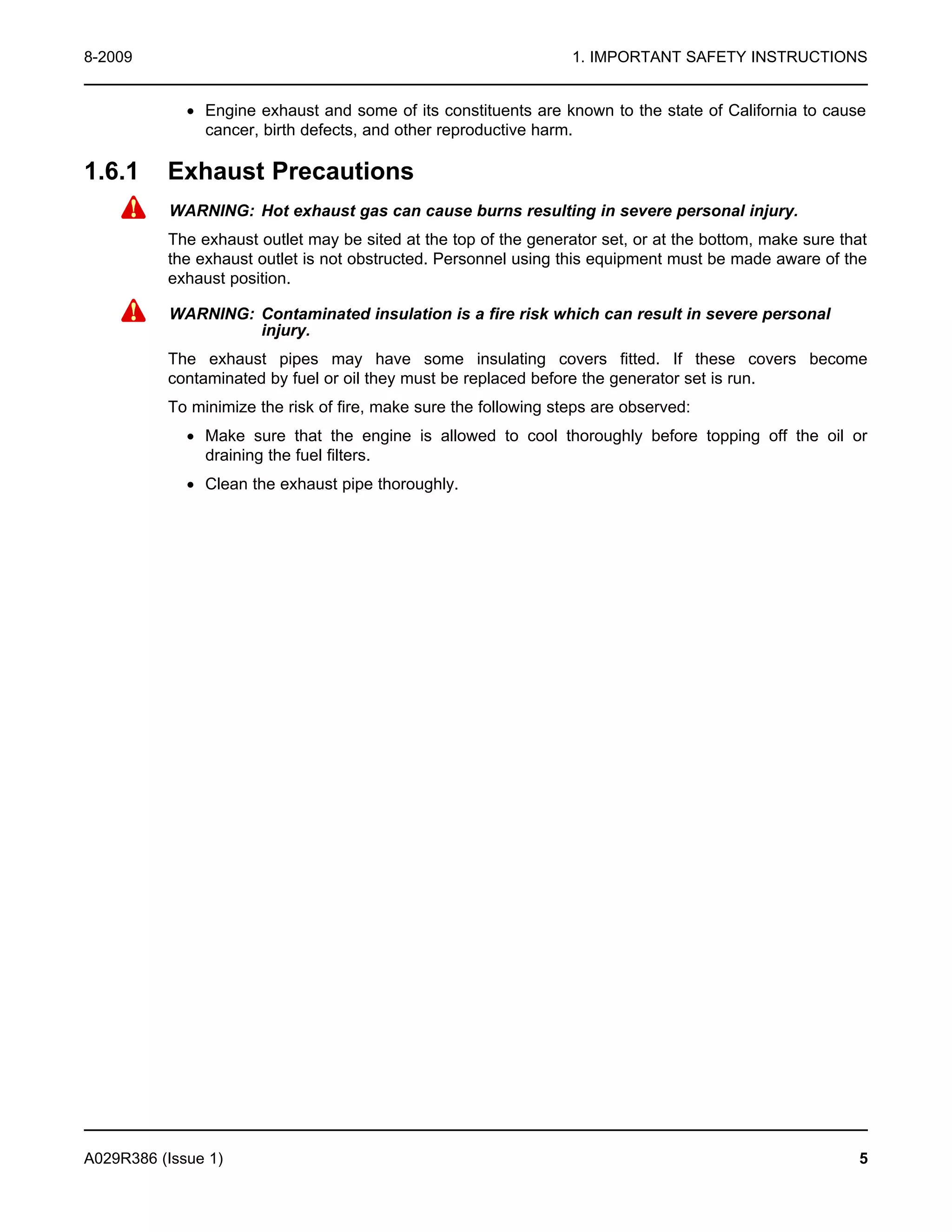 8-2009 1. IMPORTANT SAFETY INSTRUCTIONS
· Engine exhaust and some of its constituents are known to the state of California to cause
cancer, birth defects, and other reproductive harm.
1.6.1 Exhaust Precautions
WARNING: Hot exhaust gas can cause burns resulting in severe personal injury.
The exhaust outlet may be sited at the top of the generator set, or at the bottom, make sure that
the exhaust outlet is not obstructed. Personnel using this equipment must be made aware of the
exhaust position.
WARNING: Contaminated insulation is a fire risk which can result in severe personal
injury.
The exhaust pipes may have some insulating covers fitted. If these covers become
contaminated by fuel or oil they must be replaced before the generator set is run.
To minimize the risk of fire, make sure the following steps are observed:
· Make sure that the engine is allowed to cool thoroughly before topping off the oil or
draining the fuel filters.
· Clean the exhaust pipe thoroughly.
A029R386 (Issue 1) 5
 
