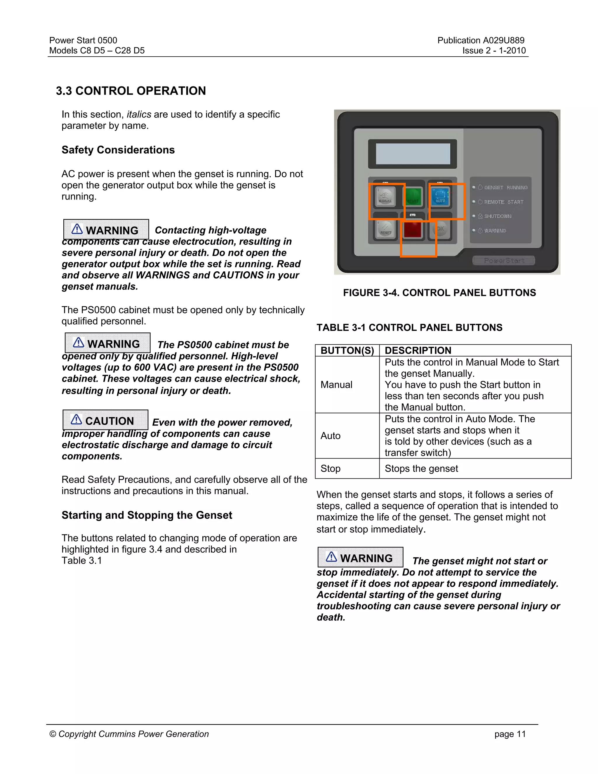 Power Start 0500 Publication A029U889
Models C8 D5 – C28 D5 Issue 2 - 1-2010
© Copyright Cummins Power Generation page 11
3.3 CONTROL OPERATION
In this section, italics are used to identify a specific
parameter by name.
Safety Considerations
AC power is present when the genset is running. Do not
open the generator output box while the genset is
running.
Contacting high-voltage
components can cause electrocution, resulting in
severe personal injury or death. Do not open the
generator output box while the set is running. Read
and observe all WARNINGS and CAUTIONS in your
genset manuals.
The PS0500 cabinet must be opened only by technically
qualified personnel.
The PS0500 cabinet must be
opened only by qualified personnel. High-level
voltages (up to 600 VAC) are present in the PS0500
cabinet. These voltages can cause electrical shock,
resulting in personal injury or death.
Even with the power removed,
improper handling of components can cause
electrostatic discharge and damage to circuit
components.
Read Safety Precautions, and carefully observe all of the
instructions and precautions in this manual.
Starting and Stopping the Genset
The buttons related to changing mode of operation are
highlighted in figure 3.4 and described in
Table 3.1
FIGURE 3-4. CONTROL PANEL BUTTONS
TABLE 3-1 CONTROL PANEL BUTTONS
BUTTON(S) DESCRIPTION
Manual
Puts the control in Manual Mode to Start
the genset Manually.
You have to push the Start button in
less than ten seconds after you push
the Manual button.
Auto
Puts the control in Auto Mode. The
genset starts and stops when it
is told by other devices (such as a
transfer switch)
Stop Stops the genset
When the genset starts and stops, it follows a series of
steps, called a sequence of operation that is intended to
maximize the life of the genset. The genset might not
start or stop immediately.
The genset might not start or
stop immediately. Do not attempt to service the
genset if it does not appear to respond immediately.
Accidental starting of the genset during
troubleshooting can cause severe personal injury or
death.
WARNING
WARNING
CAUTION
WARNING
 