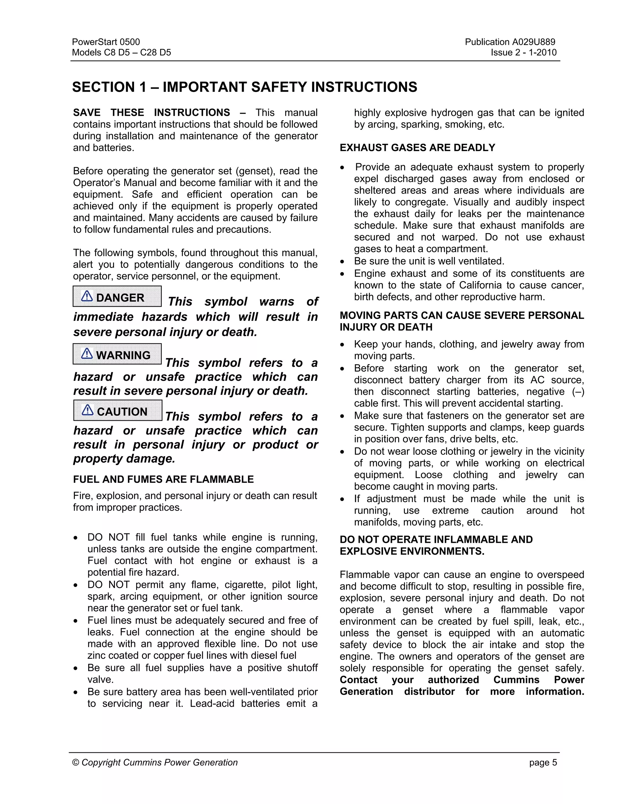 PowerStart 0500 Publication A029U889
Models C8 D5 – C28 D5 Issue 2 - 1-2010
© Copyright Cummins Power Generation page 5
SECTION 1 – IMPORTANT SAFETY INSTRUCTIONS
SAVE THESE INSTRUCTIONS – This manual
contains important instructions that should be followed
during installation and maintenance of the generator
and batteries.
Before operating the generator set (genset), read the
Operator’s Manual and become familiar with it and the
equipment. Safe and efficient operation can be
achieved only if the equipment is properly operated
and maintained. Many accidents are caused by failure
to follow fundamental rules and precautions.
The following symbols, found throughout this manual,
alert you to potentially dangerous conditions to the
operator, service personnel, or the equipment.
This symbol warns of
immediate hazards which will result in
severe personal injury or death.
This symbol refers to a
hazard or unsafe practice which can
result in severe personal injury or death.
This symbol refers to a
hazard or unsafe practice which can
result in personal injury or product or
property damage.
FUEL AND FUMES ARE FLAMMABLE
Fire, explosion, and personal injury or death can result
from improper practices.
• DO NOT fill fuel tanks while engine is running,
unless tanks are outside the engine compartment.
Fuel contact with hot engine or exhaust is a
potential fire hazard.
• DO NOT permit any flame, cigarette, pilot light,
spark, arcing equipment, or other ignition source
near the generator set or fuel tank.
• Fuel lines must be adequately secured and free of
leaks. Fuel connection at the engine should be
made with an approved flexible line. Do not use
zinc coated or copper fuel lines with diesel fuel
• Be sure all fuel supplies have a positive shutoff
valve.
• Be sure battery area has been well-ventilated prior
to servicing near it. Lead-acid batteries emit a
highly explosive hydrogen gas that can be ignited
by arcing, sparking, smoking, etc.
EXHAUST GASES ARE DEADLY
• Provide an adequate exhaust system to properly
expel discharged gases away from enclosed or
sheltered areas and areas where individuals are
likely to congregate. Visually and audibly inspect
the exhaust daily for leaks per the maintenance
schedule. Make sure that exhaust manifolds are
secured and not warped. Do not use exhaust
gases to heat a compartment.
• Be sure the unit is well ventilated.
• Engine exhaust and some of its constituents are
known to the state of California to cause cancer,
birth defects, and other reproductive harm.
MOVING PARTS CAN CAUSE SEVERE PERSONAL
INJURY OR DEATH
• Keep your hands, clothing, and jewelry away from
moving parts.
• Before starting work on the generator set,
disconnect battery charger from its AC source,
then disconnect starting batteries, negative (–)
cable first. This will prevent accidental starting.
• Make sure that fasteners on the generator set are
secure. Tighten supports and clamps, keep guards
in position over fans, drive belts, etc.
• Do not wear loose clothing or jewelry in the vicinity
of moving parts, or while working on electrical
equipment. Loose clothing and jewelry can
become caught in moving parts.
• If adjustment must be made while the unit is
running, use extreme caution around hot
manifolds, moving parts, etc.
DO NOT OPERATE INFLAMMABLE AND
EXPLOSIVE ENVIRONMENTS.
Flammable vapor can cause an engine to overspeed
and become difficult to stop, resulting in possible fire,
explosion, severe personal injury and death. Do not
operate a genset where a flammable vapor
environment can be created by fuel spill, leak, etc.,
unless the genset is equipped with an automatic
safety device to block the air intake and stop the
engine. The owners and operators of the genset are
solely responsible for operating the genset safely.
Contact your authorized Cummins Power
Generation distributor for more information.
DANGER
WARNING
CAUTION
 