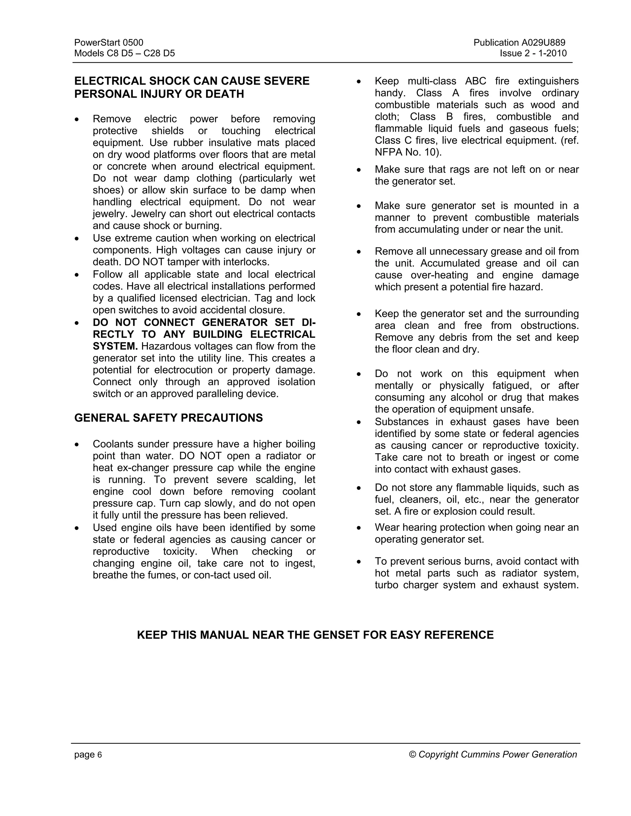 PowerStart 0500 Publication A029U889
Models C8 D5 – C28 D5 Issue 2 - 1-2010
page 6 © Copyright Cummins Power Generation
ELECTRICAL SHOCK CAN CAUSE SEVERE
PERSONAL INJURY OR DEATH
• Remove electric power before removing
protective shields or touching electrical
equipment. Use rubber insulative mats placed
on dry wood platforms over floors that are metal
or concrete when around electrical equipment.
Do not wear damp clothing (particularly wet
shoes) or allow skin surface to be damp when
handling electrical equipment. Do not wear
jewelry. Jewelry can short out electrical contacts
and cause shock or burning.
• Use extreme caution when working on electrical
components. High voltages can cause injury or
death. DO NOT tamper with interlocks.
• Follow all applicable state and local electrical
codes. Have all electrical installations performed
by a qualified licensed electrician. Tag and lock
open switches to avoid accidental closure.
• DO NOT CONNECT GENERATOR SET DI-
RECTLY TO ANY BUILDING ELECTRICAL
SYSTEM. Hazardous voltages can flow from the
generator set into the utility line. This creates a
potential for electrocution or property damage.
Connect only through an approved isolation
switch or an approved paralleling device.
GENERAL SAFETY PRECAUTIONS
• Coolants sunder pressure have a higher boiling
point than water. DO NOT open a radiator or
heat ex-changer pressure cap while the engine
is running. To prevent severe scalding, let
engine cool down before removing coolant
pressure cap. Turn cap slowly, and do not open
it fully until the pressure has been relieved.
• Used engine oils have been identified by some
state or federal agencies as causing cancer or
reproductive toxicity. When checking or
changing engine oil, take care not to ingest,
breathe the fumes, or con-tact used oil.
• Keep multi-class ABC fire extinguishers
handy. Class A fires involve ordinary
combustible materials such as wood and
cloth; Class B fires, combustible and
flammable liquid fuels and gaseous fuels;
Class C fires, live electrical equipment. (ref.
NFPA No. 10).
• Make sure that rags are not left on or near
the generator set.
• Make sure generator set is mounted in a
manner to prevent combustible materials
from accumulating under or near the unit.
• Remove all unnecessary grease and oil from
the unit. Accumulated grease and oil can
cause over-heating and engine damage
which present a potential fire hazard.
• Keep the generator set and the surrounding
area clean and free from obstructions.
Remove any debris from the set and keep
the floor clean and dry.
• Do not work on this equipment when
mentally or physically fatigued, or after
consuming any alcohol or drug that makes
the operation of equipment unsafe.
• Substances in exhaust gases have been
identified by some state or federal agencies
as causing cancer or reproductive toxicity.
Take care not to breath or ingest or come
into contact with exhaust gases.
• Do not store any flammable liquids, such as
fuel, cleaners, oil, etc., near the generator
set. A fire or explosion could result.
• Wear hearing protection when going near an
operating generator set.
• To prevent serious burns, avoid contact with
hot metal parts such as radiator system,
turbo charger system and exhaust system.
KEEP THIS MANUAL NEAR THE GENSET FOR EASY REFERENCE
 