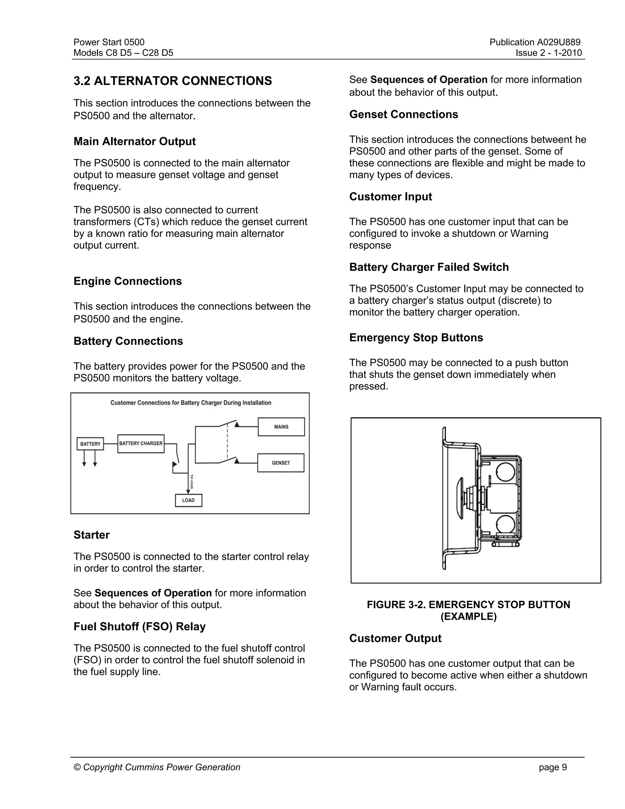 Power Start 0500 Publication A029U889
Models C8 D5 – C28 D5 Issue 2 - 1-2010
© Copyright Cummins Power Generation page 9
3.2 ALTERNATOR CONNECTIONS
This section introduces the connections between the
PS0500 and the alternator.
Main Alternator Output
The PS0500 is connected to the main alternator
output to measure genset voltage and genset
frequency.
The PS0500 is also connected to current
transformers (CTs) which reduce the genset current
by a known ratio for measuring main alternator
output current.
Engine Connections
This section introduces the connections between the
PS0500 and the engine.
Battery Connections
The battery provides power for the PS0500 and the
PS0500 monitors the battery voltage.
Starter
The PS0500 is connected to the starter control relay
in order to control the starter.
See Sequences of Operation for more information
about the behavior of this output.
Fuel Shutoff (FSO) Relay
The PS0500 is connected to the fuel shutoff control
(FSO) in order to control the fuel shutoff solenoid in
the fuel supply line.
See Sequences of Operation for more information
about the behavior of this output.
Genset Connections
This section introduces the connections betweent he
PS0500 and other parts of the genset. Some of
these connections are flexible and might be made to
many types of devices.
Customer Input
The PS0500 has one customer input that can be
configured to invoke a shutdown or Warning
response
Battery Charger Failed Switch
The PS0500’s Customer Input may be connected to
a battery charger’s status output (discrete) to
monitor the battery charger operation.
Emergency Stop Buttons
The PS0500 may be connected to a push button
that shuts the genset down immediately when
pressed.
FIGURE 3-2. EMERGENCY STOP BUTTON
(EXAMPLE)
Customer Output
The PS0500 has one customer output that can be
configured to become active when either a shutdown
or Warning fault occurs.
 