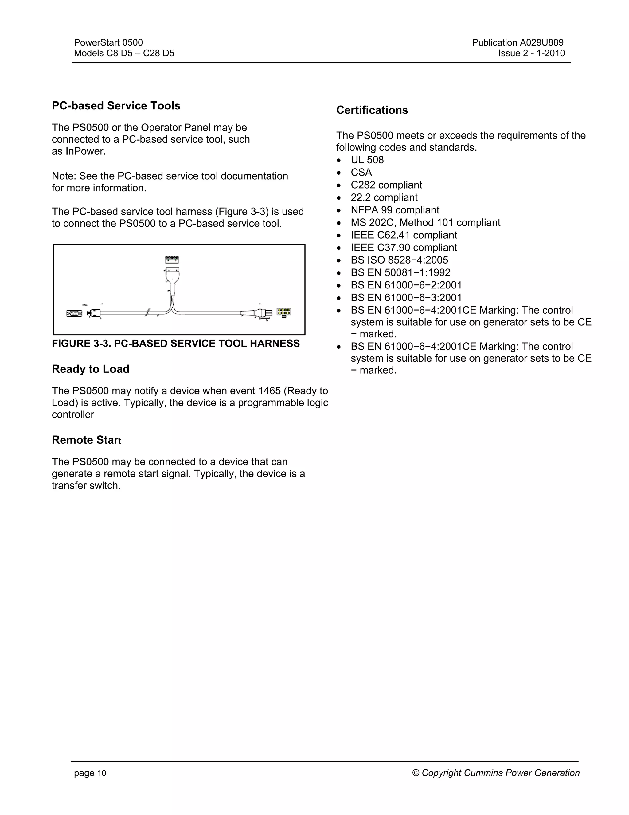 PowerStart 0500 Publication A029U889
Models C8 D5 – C28 D5 Issue 2 - 1-2010
page 10 © Copyright Cummins Power Generation
PC-based Service Tools
The PS0500 or the Operator Panel may be
connected to a PC-based service tool, such
as InPower.
Note: See the PC-based service tool documentation
for more information.
The PC-based service tool harness (Figure 3-3) is used
to connect the PS0500 to a PC-based service tool.
FIGURE 3-3. PC-BASED SERVICE TOOL HARNESS
Ready to Load
The PS0500 may notify a device when event 1465 (Ready to
Load) is active. Typically, the device is a programmable logic
controller
Remote Start
The PS0500 may be connected to a device that can
generate a remote start signal. Typically, the device is a
transfer switch.
Certifications
The PS0500 meets or exceeds the requirements of the
following codes and standards.
• UL 508
• CSA
• C282 compliant
• 22.2 compliant
• NFPA 99 compliant
• MS 202C, Method 101 compliant
• IEEE C62.41 compliant
• IEEE C37.90 compliant
• BS ISO 8528−4:2005
• BS EN 50081−1:1992
• BS EN 61000−6−2:2001
• BS EN 61000−6−3:2001
• BS EN 61000−6−4:2001CE Marking: The control
system is suitable for use on generator sets to be CE
− marked.
• BS EN 61000−6−4:2001CE Marking: The control
system is suitable for use on generator sets to be CE
− marked.
 