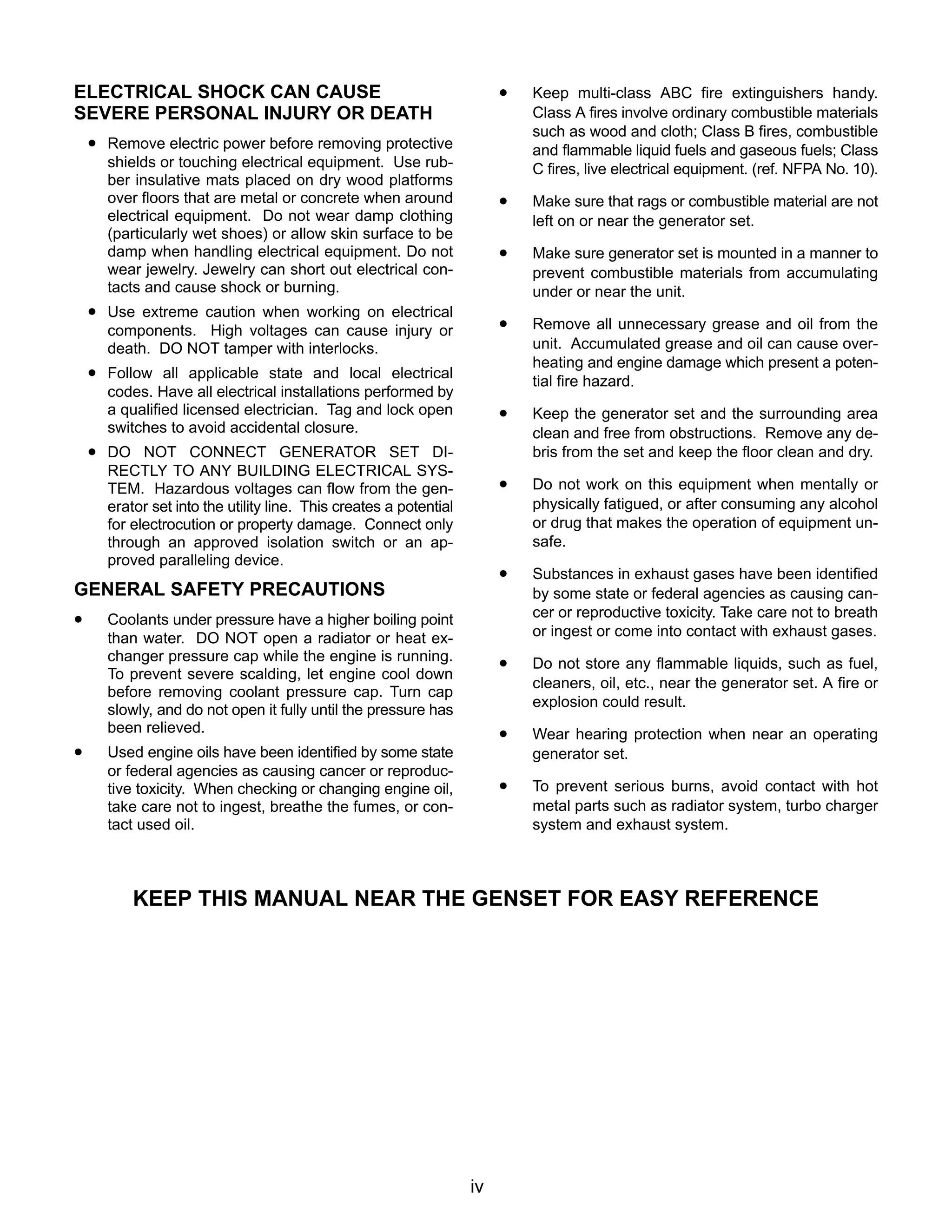 iv
ELECTRICAL SHOCK CAN CAUSE
SEVERE PERSONAL INJURY OR DEATH
• Remove electric power before removing protective
shields or touching electrical equipment. Use rub-
ber insulative mats placed on dry wood platforms
over floors that are metal or concrete when around
electrical equipment. Do not wear damp clothing
(particularly wet shoes) or allow skin surface to be
damp when handling electrical equipment. Do not
wear jewelry. Jewelry can short out electrical con-
tacts and cause shock or burning.
• Use extreme caution when working on electrical
components. High voltages can cause injury or
death. DO NOT tamper with interlocks.
• Follow all applicable state and local electrical
codes. Have all electrical installations performed by
a qualified licensed electrician. Tag and lock open
switches to avoid accidental closure.
• DO NOT CONNECT GENERATOR SET DI-
RECTLY TO ANY BUILDING ELECTRICAL SYS-
TEM. Hazardous voltages can flow from the gen-
erator set into the utility line. This creates a potential
for electrocution or property damage. Connect only
through an approved isolation switch or an ap-
proved paralleling device.
GENERAL SAFETY PRECAUTIONS
• Coolants under pressure have a higher boiling point
than water. DO NOT open a radiator or heat ex-
changer pressure cap while the engine is running.
To prevent severe scalding, let engine cool down
before removing coolant pressure cap. Turn cap
slowly, and do not open it fully until the pressure has
been relieved.
• Used engine oils have been identified by some state
or federal agencies as causing cancer or reproduc-
tive toxicity. When checking or changing engine oil,
take care not to ingest, breathe the fumes, or con-
tact used oil.
• Keep multi-class ABC fire extinguishers handy.
Class A fires involve ordinary combustible materials
such as wood and cloth; Class B fires, combustible
and flammable liquid fuels and gaseous fuels; Class
C fires, live electrical equipment. (ref. NFPA No. 10).
• Make sure that rags or combustible material are not
left on or near the generator set.
• Make sure generator set is mounted in a manner to
prevent combustible materials from accumulating
under or near the unit.
• Remove all unnecessary grease and oil from the
unit. Accumulated grease and oil can cause over-
heating and engine damage which present a poten-
tial fire hazard.
• Keep the generator set and the surrounding area
clean and free from obstructions. Remove any de-
bris from the set and keep the floor clean and dry.
• Do not work on this equipment when mentally or
physically fatigued, or after consuming any alcohol
or drug that makes the operation of equipment un-
safe.
• Substances in exhaust gases have been identified
by some state or federal agencies as causing can-
cer or reproductive toxicity. Take care not to breath
or ingest or come into contact with exhaust gases.
• Do not store any flammable liquids, such as fuel,
cleaners, oil, etc., near the generator set. A fire or
explosion could result.
• Wear hearing protection when near an operating
generator set.
• To prevent serious burns, avoid contact with hot
metal parts such as radiator system, turbo charger
system and exhaust system.
KEEP THIS MANUAL NEAR THE GENSET FOR EASY REFERENCE
 