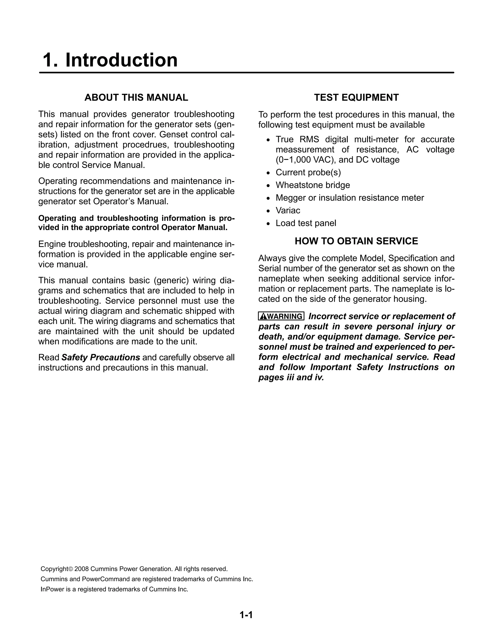 1-1
1. Introduction
ABOUT THIS MANUAL
This manual provides generator troubleshooting
and repair information for the generator sets (gen-
sets) listed on the front cover. Genset control cal-
ibration, adjustment procedrues, troubleshooting
and repair information are provided in the applica-
ble control Service Manual.
Operating recommendations and maintenance in-
structions for the generator set are in the applicable
generator set Operator’s Manual.
Operating and troubleshooting information is pro-
vided in the appropriate control Operator Manual.
Engine troubleshooting, repair and maintenance in-
formation is provided in the applicable engine ser-
vice manual.
This manual contains basic (generic) wiring dia-
grams and schematics that are included to help in
troubleshooting. Service personnel must use the
actual wiring diagram and schematic shipped with
each unit. The wiring diagrams and schematics that
are maintained with the unit should be updated
when modifications are made to the unit.
Read Safety Precautions and carefully observe all
instructions and precautions in this manual.
TEST EQUIPMENT
To perform the test procedures in this manual, the
following test equipment must be available
• True RMS digital multi-meter for accurate
meassurement of resistance, AC voltage
(0−1,000 VAC), and DC voltage
• Current probe(s)
• Wheatstone bridge
• Megger or insulation resistance meter
• Variac
• Load test panel
HOW TO OBTAIN SERVICE
Always give the complete Model, Specification and
Serial number of the generator set as shown on the
nameplate when seeking additional service infor-
mation or replacement parts. The nameplate is lo-
cated on the side of the generator housing.
WARNING Incorrect service or replacement of
parts can result in severe personal injury or
death, and/or equipment damage. Service per-
sonnel must be trained and experienced to per-
form electrical and mechanical service. Read
and follow Important Safety Instructions on
pages iii and iv.
Copyright© 2008 Cummins Power Generation. All rights reserved.
Cummins and PowerCommand are registered trademarks of Cummins Inc.
InPower is a registered trademarks of Cummins Inc.
 