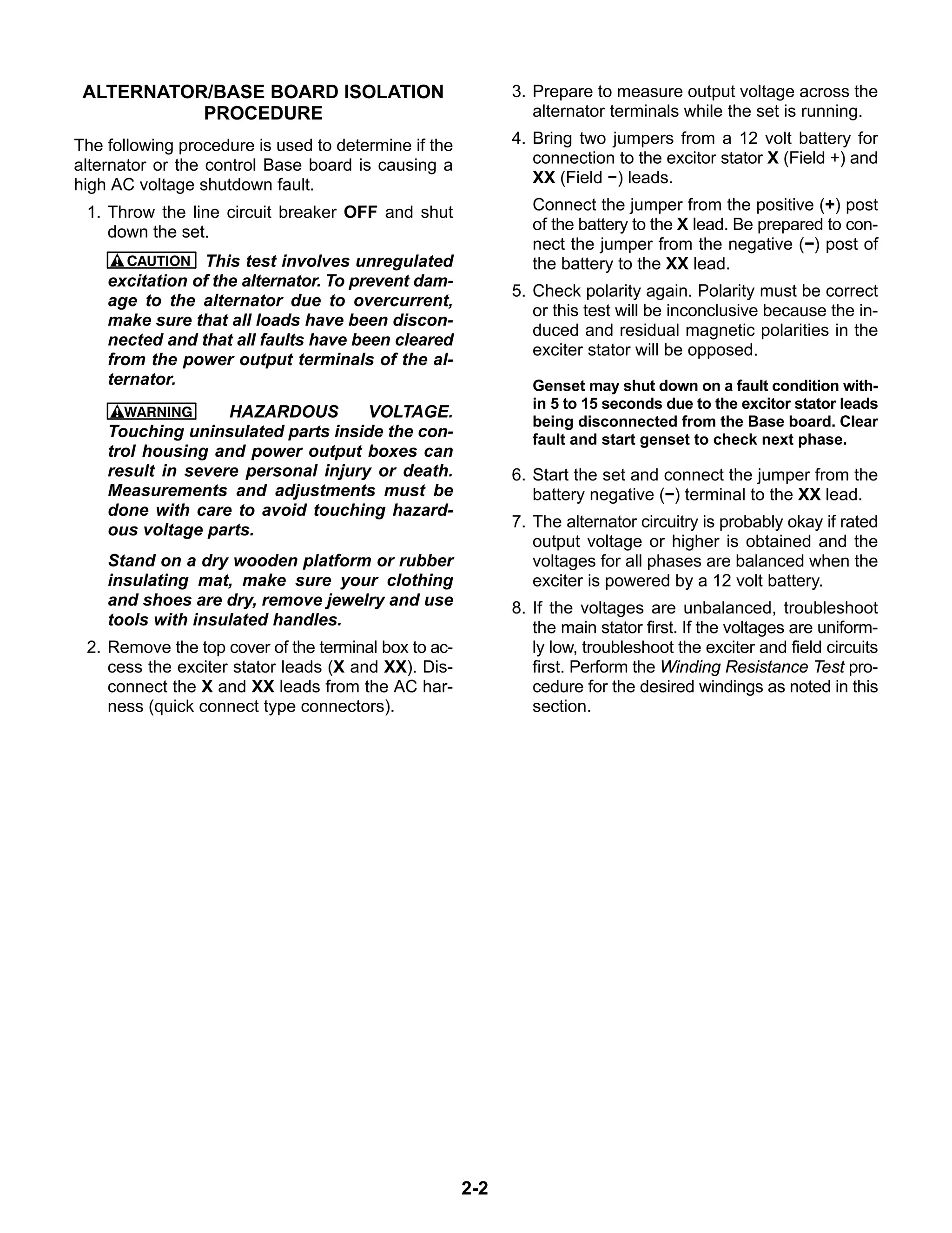 2-2
ALTERNATOR/BASE BOARD ISOLATION
PROCEDURE
The following procedure is used to determine if the
alternator or the control Base board is causing a
high AC voltage shutdown fault.
1. Throw the line circuit breaker OFF and shut
down the set.
CAUTION This test involves unregulated
excitation of the alternator. To prevent dam-
age to the alternator due to overcurrent,
make sure that all loads have been discon-
nected and that all faults have been cleared
from the power output terminals of the al-
ternator.
WARNING HAZARDOUS VOLTAGE.
Touching uninsulated parts inside the con-
trol housing and power output boxes can
result in severe personal injury or death.
Measurements and adjustments must be
done with care to avoid touching hazard-
ous voltage parts.
Stand on a dry wooden platform or rubber
insulating mat, make sure your clothing
and shoes are dry, remove jewelry and use
tools with insulated handles.
2. Remove the top cover of the terminal box to ac-
cess the exciter stator leads (X and XX). Dis-
connect the X and XX leads from the AC har-
ness (quick connect type connectors).
3. Prepare to measure output voltage across the
alternator terminals while the set is running.
4. Bring two jumpers from a 12 volt battery for
connection to the excitor stator X (Field +) and
XX (Field −) leads.
Connect the jumper from the positive (+) post
of the battery to the X lead. Be prepared to con-
nect the jumper from the negative (−) post of
the battery to the XX lead.
5. Check polarity again. Polarity must be correct
or this test will be inconclusive because the in-
duced and residual magnetic polarities in the
exciter stator will be opposed.
Genset may shut down on a fault condition with-
in 5 to 15 seconds due to the excitor stator leads
being disconnected from the Base board. Clear
fault and start genset to check next phase.
6. Start the set and connect the jumper from the
battery negative (−) terminal to the XX lead.
7. The alternator circuitry is probably okay if rated
output voltage or higher is obtained and the
voltages for all phases are balanced when the
exciter is powered by a 12 volt battery.
8. If the voltages are unbalanced, troubleshoot
the main stator first. If the voltages are uniform-
ly low, troubleshoot the exciter and field circuits
first. Perform the Winding Resistance Test pro-
cedure for the desired windings as noted in this
section.
 