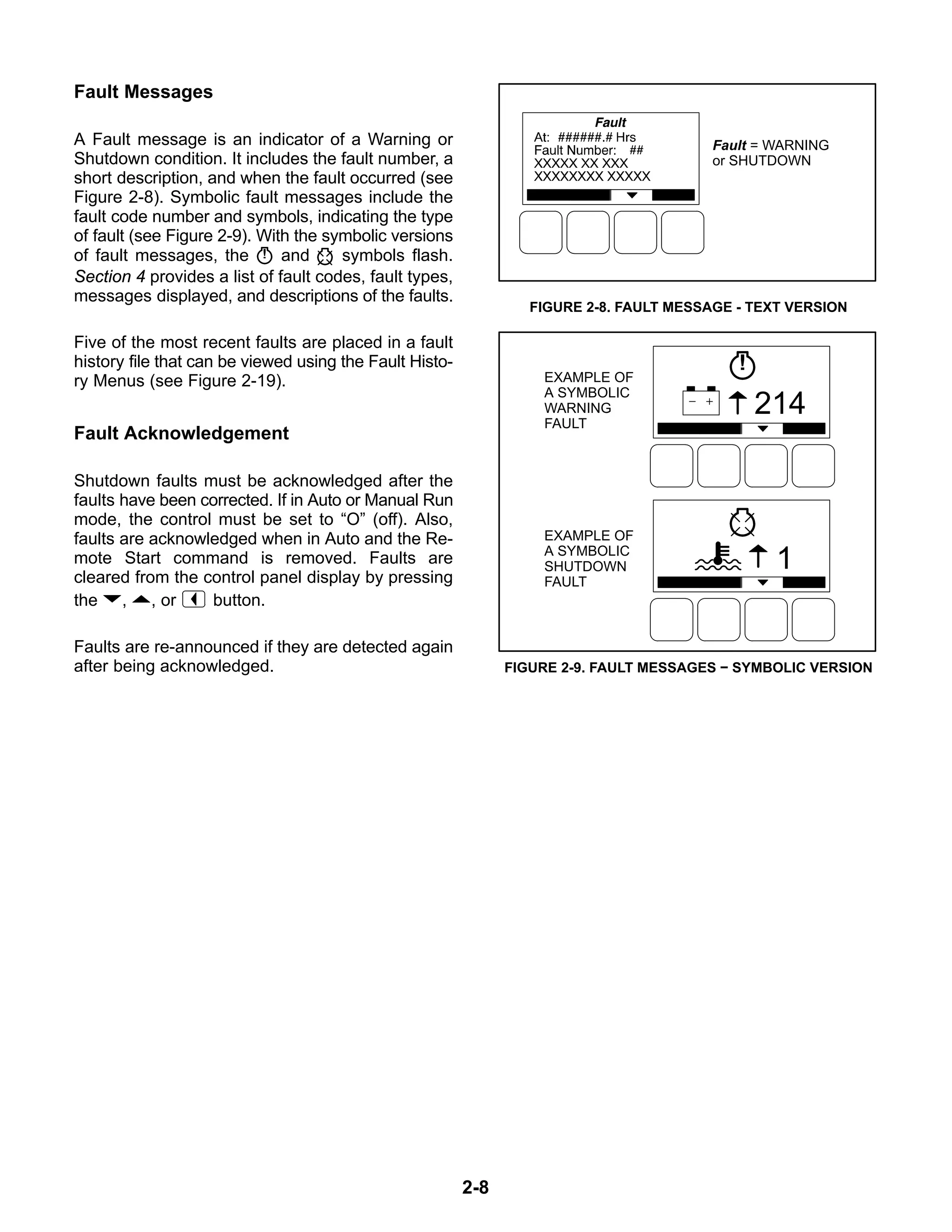 2-8
Fault Messages
A Fault message is an indicator of a Warning or
Shutdown condition. It includes the fault number, a
short description, and when the fault occurred (see
Figure 2-8). Symbolic fault messages include the
fault code number and symbols, indicating the type
of fault (see Figure 2-9). With the symbolic versions
of fault messages, the and symbols flash.
Section 4 provides a list of fault codes, fault types,
messages displayed, and descriptions of the faults.
Five of the most recent faults are placed in a fault
history file that can be viewed using the Fault Histo-
ry Menus (see Figure 2-19).
Fault Acknowledgement
Shutdown faults must be acknowledged after the
faults have been corrected. If in Auto or Manual Run
mode, the control must be set to “O” (off). Also,
faults are acknowledged when in Auto and the Re-
mote Start command is removed. Faults are
cleared from the control panel display by pressing
the , , or button.
Faults are re-announced if they are detected again
after being acknowledged.
Fault = WARNING
or SHUTDOWN
FIGURE 2-8. FAULT MESSAGE - TEXT VERSION
1
214
EXAMPLE OF
A SYMBOLIC
WARNING
FAULT
EXAMPLE OF
A SYMBOLIC
SHUTDOWN
FAULT
FIGURE 2-9. FAULT MESSAGES − SYMBOLIC VERSION
 