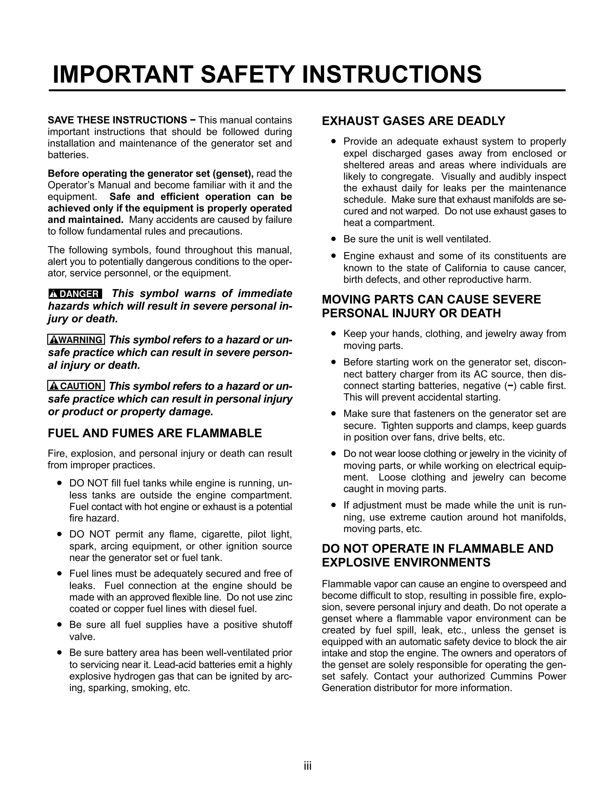 iii
IMPORTANT SAFETY INSTRUCTIONS
SAVE THESE INSTRUCTIONS − This manual contains
important instructions that should be followed during
installation and maintenance of the generator set and
batteries.
Before operating the generator set (genset), read the
Operator’s Manual and become familiar with it and the
equipment. Safe and efficient operation can be
achieved only if the equipment is properly operated
and maintained. Many accidents are caused by failure
to follow fundamental rules and precautions.
The following symbols, found throughout this manual,
alert you to potentially dangerous conditions to the oper-
ator, service personnel, or the equipment.
This symbol warns of immediate
hazards which will result in severe personal in-
jury or death.
WARNING This symbol refers to a hazard or un-
safe practice which can result in severe person-
al injury or death.
CAUTION This symbol refers to a hazard or un-
safe practice which can result in personal injury
or product or property damage.
FUEL AND FUMES ARE FLAMMABLE
Fire, explosion, and personal injury or death can result
from improper practices.
• DO NOT fill fuel tanks while engine is running, un-
less tanks are outside the engine compartment.
Fuel contact with hot engine or exhaust is a potential
fire hazard.
• DO NOT permit any flame, cigarette, pilot light,
spark, arcing equipment, or other ignition source
near the generator set or fuel tank.
• Fuel lines must be adequately secured and free of
leaks. Fuel connection at the engine should be
made with an approved flexible line. Do not use zinc
coated or copper fuel lines with diesel fuel.
• Be sure all fuel supplies have a positive shutoff
valve.
• Be sure battery area has been well-ventilated prior
to servicing near it. Lead-acid batteries emit a highly
explosive hydrogen gas that can be ignited by arc-
ing, sparking, smoking, etc.
EXHAUST GASES ARE DEADLY
• Provide an adequate exhaust system to properly
expel discharged gases away from enclosed or
sheltered areas and areas where individuals are
likely to congregate. Visually and audibly inspect
the exhaust daily for leaks per the maintenance
schedule. Make sure that exhaust manifolds are se-
cured and not warped. Do not use exhaust gases to
heat a compartment.
• Be sure the unit is well ventilated.
• Engine exhaust and some of its constituents are
known to the state of California to cause cancer,
birth defects, and other reproductive harm.
MOVING PARTS CAN CAUSE SEVERE
PERSONAL INJURY OR DEATH
• Keep your hands, clothing, and jewelry away from
moving parts.
• Before starting work on the generator set, discon-
nect battery charger from its AC source, then dis-
connect starting batteries, negative (−) cable first.
This will prevent accidental starting.
• Make sure that fasteners on the generator set are
secure. Tighten supports and clamps, keep guards
in position over fans, drive belts, etc.
• Do not wear loose clothing or jewelry in the vicinity of
moving parts, or while working on electrical equip-
ment. Loose clothing and jewelry can become
caught in moving parts.
• If adjustment must be made while the unit is run-
ning, use extreme caution around hot manifolds,
moving parts, etc.
DO NOT OPERATE IN FLAMMABLE AND
EXPLOSIVE ENVIRONMENTS
Flammable vapor can cause an engine to overspeed and
become difficult to stop, resulting in possible fire, explo-
sion, severe personal injury and death. Do not operate a
genset where a flammable vapor environment can be
created by fuel spill, leak, etc., unless the genset is
equipped with an automatic safety device to block the air
intake and stop the engine. The owners and operators of
the genset are solely responsible for operating the gen-
set safely. Contact your authorized Cummins Power
Generation distributor for more information.
 