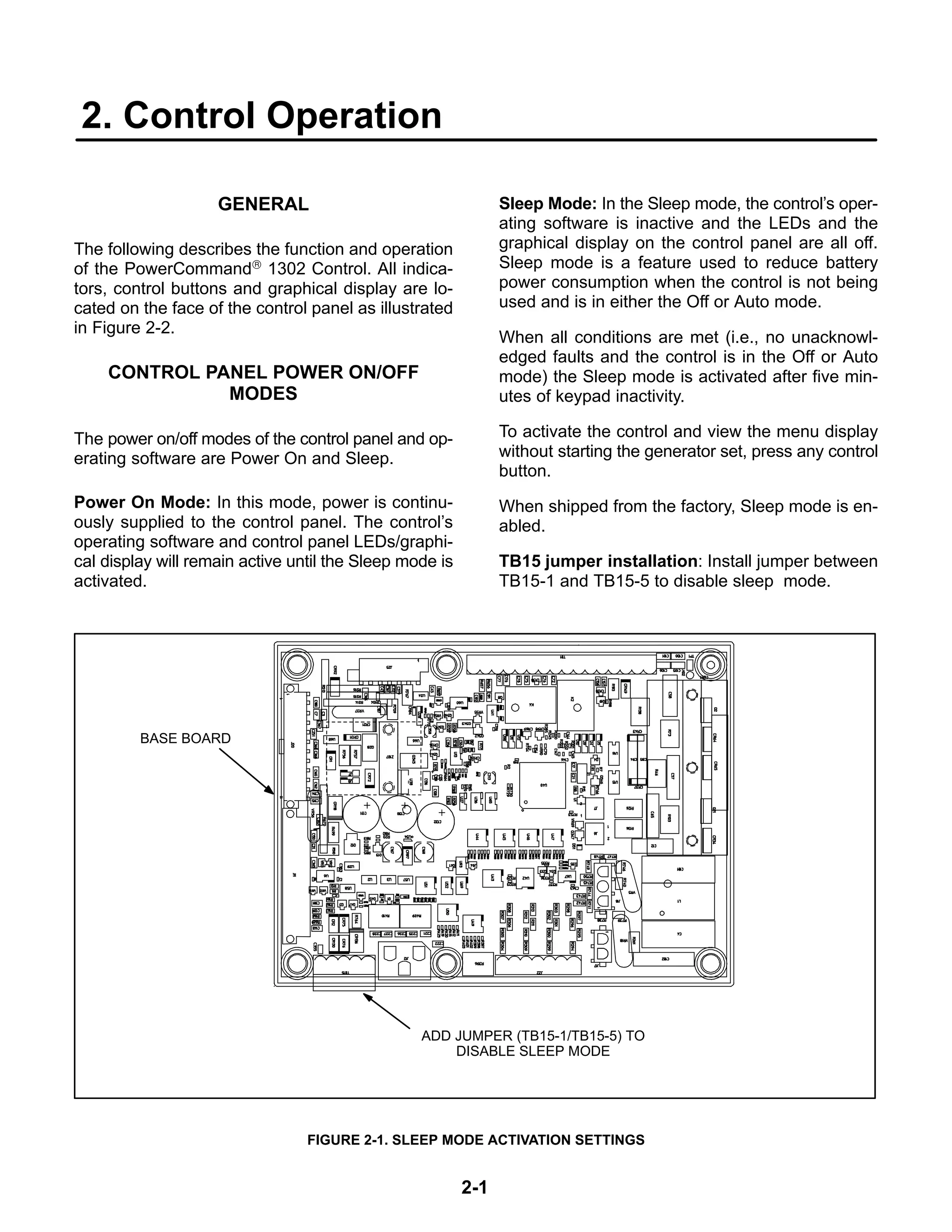 2-1
2. Control Operation
GENERAL
The following describes the function and operation
of the PowerCommand® 1302 Control. All indica-
tors, control buttons and graphical display are lo-
cated on the face of the control panel as illustrated
in Figure 2-2.
CONTROL PANEL POWER ON/OFF
MODES
The power on/off modes of the control panel and op-
erating software are Power On and Sleep.
Power On Mode: In this mode, power is continu-
ously supplied to the control panel. The control’s
operating software and control panel LEDs/graphi-
cal display will remain active until the Sleep mode is
activated.
Sleep Mode: In the Sleep mode, the control’s oper-
ating software is inactive and the LEDs and the
graphical display on the control panel are all off.
Sleep mode is a feature used to reduce battery
power consumption when the control is not being
used and is in either the Off or Auto mode.
When all conditions are met (i.e., no unacknowl-
edged faults and the control is in the Off or Auto
mode) the Sleep mode is activated after five min-
utes of keypad inactivity.
To activate the control and view the menu display
without starting the generator set, press any control
button.
When shipped from the factory, Sleep mode is en-
abled.
TB15 jumper installation: Install jumper between
TB15-1 and TB15-5 to disable sleep mode.
BASE BOARD
ADD JUMPER (TB15-1/TB15-5) TO
DISABLE SLEEP MODE
FIGURE 2-1. SLEEP MODE ACTIVATION SETTINGS
 