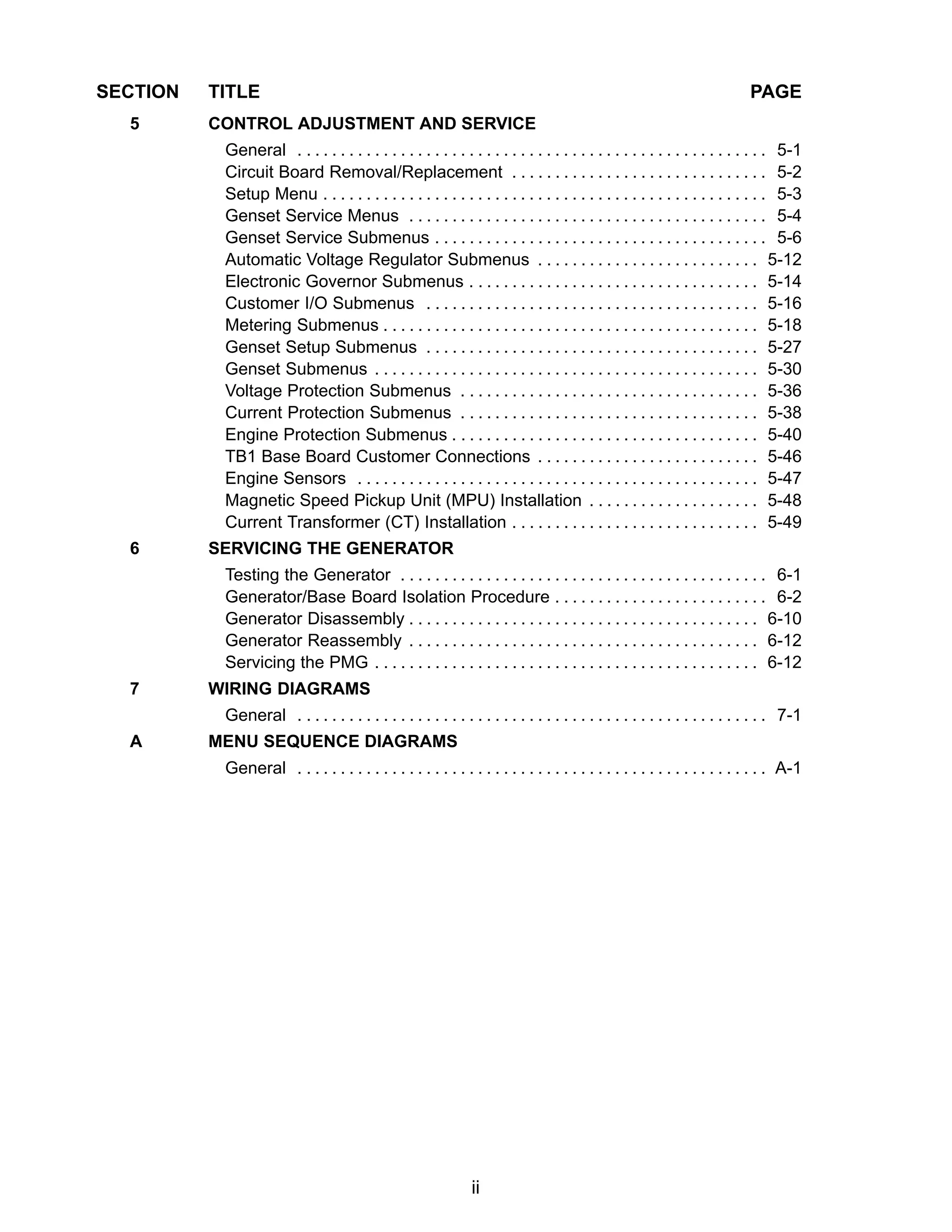 ii
SECTION TITLE PAGE
5 CONTROL ADJUSTMENT AND SERVICE
General 5-1. . . . . . . . . . . . . . . . . . . . . . . . . . . . . . . . . . . . . . . . . . . . . . . . . . . . . . .
Circuit Board Removal/Replacement 5-2. . . . . . . . . . . . . . . . . . . . . . . . . . . . . .
Setup Menu 5-3. . . . . . . . . . . . . . . . . . . . . . . . . . . . . . . . . . . . . . . . . . . . . . . . . . . .
Genset Service Menus 5-4. . . . . . . . . . . . . . . . . . . . . . . . . . . . . . . . . . . . . . . . . .
Genset Service Submenus 5-6. . . . . . . . . . . . . . . . . . . . . . . . . . . . . . . . . . . . . . .
Automatic Voltage Regulator Submenus 5-12. . . . . . . . . . . . . . . . . . . . . . . . . .
Electronic Governor Submenus 5-14. . . . . . . . . . . . . . . . . . . . . . . . . . . . . . . . . .
Customer I/O Submenus 5-16. . . . . . . . . . . . . . . . . . . . . . . . . . . . . . . . . . . . . . .
Metering Submenus 5-18. . . . . . . . . . . . . . . . . . . . . . . . . . . . . . . . . . . . . . . . . . . .
Genset Setup Submenus 5-27. . . . . . . . . . . . . . . . . . . . . . . . . . . . . . . . . . . . . . .
Genset Submenus 5-30. . . . . . . . . . . . . . . . . . . . . . . . . . . . . . . . . . . . . . . . . . . . .
Voltage Protection Submenus 5-36. . . . . . . . . . . . . . . . . . . . . . . . . . . . . . . . . . .
Current Protection Submenus 5-38. . . . . . . . . . . . . . . . . . . . . . . . . . . . . . . . . . .
Engine Protection Submenus 5-40. . . . . . . . . . . . . . . . . . . . . . . . . . . . . . . . . . . .
TB1 Base Board Customer Connections 5-46. . . . . . . . . . . . . . . . . . . . . . . . . .
Engine Sensors 5-47. . . . . . . . . . . . . . . . . . . . . . . . . . . . . . . . . . . . . . . . . . . . . . .
Magnetic Speed Pickup Unit (MPU) Installation 5-48. . . . . . . . . . . . . . . . . . . .
Current Transformer (CT) Installation 5-49. . . . . . . . . . . . . . . . . . . . . . . . . . . . .
6 SERVICING THE GENERATOR
Testing the Generator 6-1. . . . . . . . . . . . . . . . . . . . . . . . . . . . . . . . . . . . . . . . . . .
Generator/Base Board Isolation Procedure 6-2. . . . . . . . . . . . . . . . . . . . . . . . .
Generator Disassembly 6-10. . . . . . . . . . . . . . . . . . . . . . . . . . . . . . . . . . . . . . . . .
Generator Reassembly 6-12. . . . . . . . . . . . . . . . . . . . . . . . . . . . . . . . . . . . . . . . .
Servicing the PMG 6-12. . . . . . . . . . . . . . . . . . . . . . . . . . . . . . . . . . . . . . . . . . . . .
7 WIRING DIAGRAMS
General 7-1. . . . . . . . . . . . . . . . . . . . . . . . . . . . . . . . . . . . . . . . . . . . . . . . . . . . . . .
A MENU SEQUENCE DIAGRAMS
General A-1. . . . . . . . . . . . . . . . . . . . . . . . . . . . . . . . . . . . . . . . . . . . . . . . . . . . . . .
 