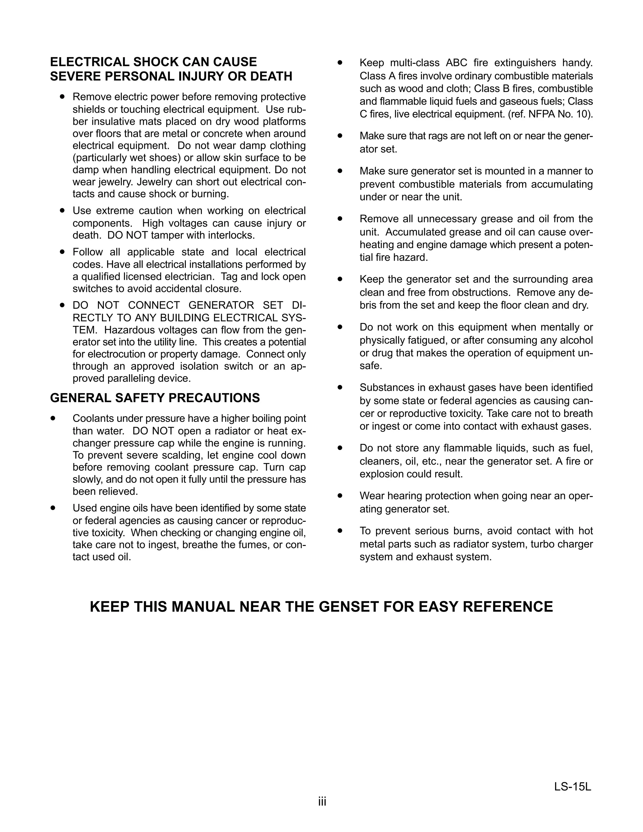 LS-15L
iii
ELECTRICAL SHOCK CAN CAUSE
SEVERE PERSONAL INJURY OR DEATH
• Remove electric power before removing protective
shields or touching electrical equipment. Use rub-
ber insulative mats placed on dry wood platforms
over floors that are metal or concrete when around
electrical equipment. Do not wear damp clothing
(particularly wet shoes) or allow skin surface to be
damp when handling electrical equipment. Do not
wear jewelry. Jewelry can short out electrical con-
tacts and cause shock or burning.
• Use extreme caution when working on electrical
components. High voltages can cause injury or
death. DO NOT tamper with interlocks.
• Follow all applicable state and local electrical
codes. Have all electrical installations performed by
a qualified licensed electrician. Tag and lock open
switches to avoid accidental closure.
• DO NOT CONNECT GENERATOR SET DI-
RECTLY TO ANY BUILDING ELECTRICAL SYS-
TEM. Hazardous voltages can flow from the gen-
erator set into the utility line. This creates a potential
for electrocution or property damage. Connect only
through an approved isolation switch or an ap-
proved paralleling device.
GENERAL SAFETY PRECAUTIONS
• Coolants under pressure have a higher boiling point
than water. DO NOT open a radiator or heat ex-
changer pressure cap while the engine is running.
To prevent severe scalding, let engine cool down
before removing coolant pressure cap. Turn cap
slowly, and do not open it fully until the pressure has
been relieved.
• Used engine oils have been identified by some state
or federal agencies as causing cancer or reproduc-
tive toxicity. When checking or changing engine oil,
take care not to ingest, breathe the fumes, or con-
tact used oil.
• Keep multi-class ABC fire extinguishers handy.
Class A fires involve ordinary combustible materials
such as wood and cloth; Class B fires, combustible
and flammable liquid fuels and gaseous fuels; Class
C fires, live electrical equipment. (ref. NFPA No. 10).
• Make sure that rags are not left on or near the gener-
ator set.
• Make sure generator set is mounted in a manner to
prevent combustible materials from accumulating
under or near the unit.
• Remove all unnecessary grease and oil from the
unit. Accumulated grease and oil can cause over-
heating and engine damage which present a poten-
tial fire hazard.
• Keep the generator set and the surrounding area
clean and free from obstructions. Remove any de-
bris from the set and keep the floor clean and dry.
• Do not work on this equipment when mentally or
physically fatigued, or after consuming any alcohol
or drug that makes the operation of equipment un-
safe.
• Substances in exhaust gases have been identified
by some state or federal agencies as causing can-
cer or reproductive toxicity. Take care not to breath
or ingest or come into contact with exhaust gases.
• Do not store any flammable liquids, such as fuel,
cleaners, oil, etc., near the generator set. A fire or
explosion could result.
• Wear hearing protection when going near an oper-
ating generator set.
• To prevent serious burns, avoid contact with hot
metal parts such as radiator system, turbo charger
system and exhaust system.
KEEP THIS MANUAL NEAR THE GENSET FOR EASY REFERENCE
 