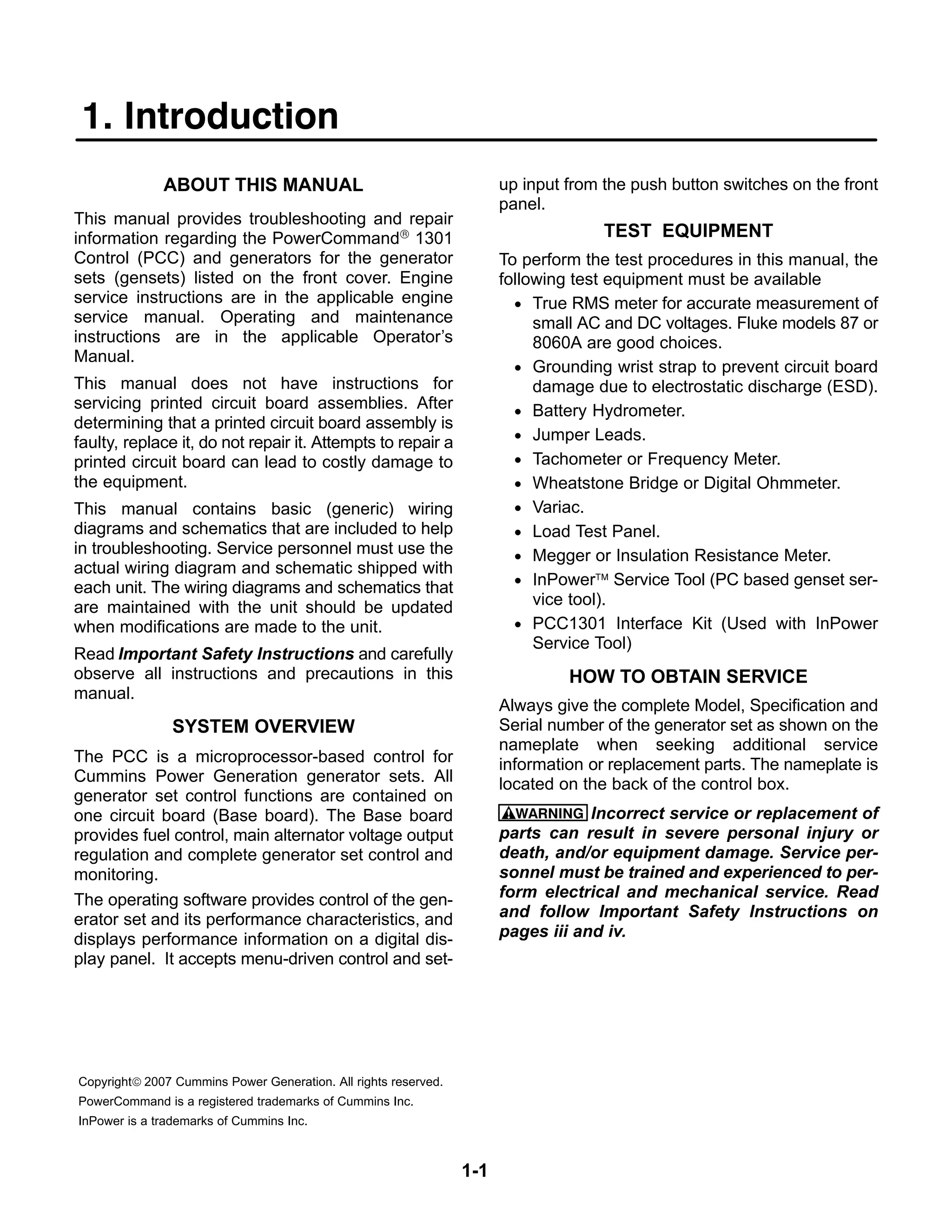 1-1
1. Introduction
ABOUT THIS MANUAL
This manual provides troubleshooting and repair
information regarding the PowerCommand® 1301
Control (PCC) and generators for the generator
sets (gensets) listed on the front cover. Engine
service instructions are in the applicable engine
service manual. Operating and maintenance
instructions are in the applicable Operator’s
Manual.
This manual does not have instructions for
servicing printed circuit board assemblies. After
determining that a printed circuit board assembly is
faulty, replace it, do not repair it. Attempts to repair a
printed circuit board can lead to costly damage to
the equipment.
This manual contains basic (generic) wiring
diagrams and schematics that are included to help
in troubleshooting. Service personnel must use the
actual wiring diagram and schematic shipped with
each unit. The wiring diagrams and schematics that
are maintained with the unit should be updated
when modifications are made to the unit.
Read Important Safety Instructions and carefully
observe all instructions and precautions in this
manual.
SYSTEM OVERVIEW
The PCC is a microprocessor-based control for
Cummins Power Generation generator sets. All
generator set control functions are contained on
one circuit board (Base board). The Base board
provides fuel control, main alternator voltage output
regulation and complete generator set control and
monitoring.
The operating software provides control of the gen-
erator set and its performance characteristics, and
displays performance information on a digital dis-
play panel. It accepts menu-driven control and set-
up input from the push button switches on the front
panel.
TEST EQUIPMENT
To perform the test procedures in this manual, the
following test equipment must be available
• True RMS meter for accurate measurement of
small AC and DC voltages. Fluke models 87 or
8060A are good choices.
• Grounding wrist strap to prevent circuit board
damage due to electrostatic discharge (ESD).
• Battery Hydrometer.
• Jumper Leads.
• Tachometer or Frequency Meter.
• Wheatstone Bridge or Digital Ohmmeter.
• Variac.
• Load Test Panel.
• Megger or Insulation Resistance Meter.
• InPower™ Service Tool (PC based genset ser-
vice tool).
• PCC1301 Interface Kit (Used with InPower
Service Tool)
HOW TO OBTAIN SERVICE
Always give the complete Model, Specification and
Serial number of the generator set as shown on the
nameplate when seeking additional service
information or replacement parts. The nameplate is
located on the back of the control box.
WARNING Incorrect service or replacement of
parts can result in severe personal injury or
death, and/or equipment damage. Service per-
sonnel must be trained and experienced to per-
form electrical and mechanical service. Read
and follow Important Safety Instructions on
pages iii and iv.
Copyright© 2007 Cummins Power Generation. All rights reserved.
PowerCommand is a registered trademarks of Cummins Inc.
InPower is a trademarks of Cummins Inc.
 