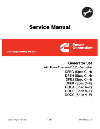 Service Manual
Generator Set
with PowerCommand 3201 Controller
DFEG (Spec C−H)
DFEH (Spec C−H)
DFEJ (Spec C−H)
DFEK (Spec C−F)
DQCA (Spec A−F)
DQCB (Spec A−F)
DQCC (Spec A−F)
English − Original Instructions 1−2011 960−0521 (Issue 8)
 