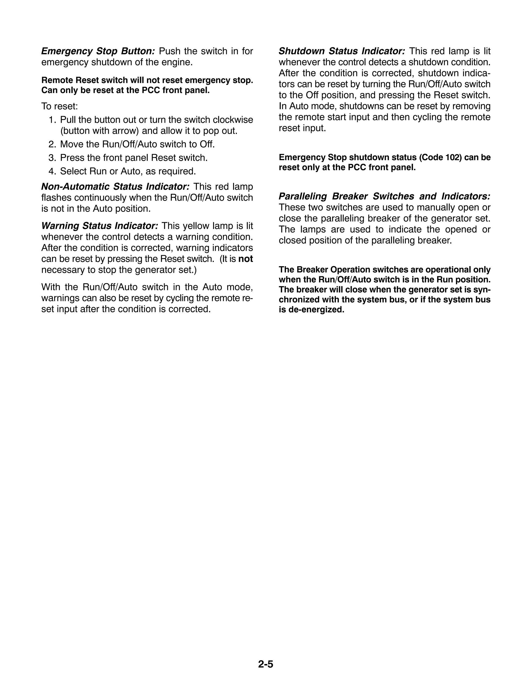 2-5
Emergency Stop Button: Push the switch in for
emergency shutdown of the engine.
Remote Reset switch will not reset emergency stop.
Can only be reset at the PCC front panel.
To reset:
1. Pull the button out or turn the switch clockwise
(button with arrow) and allow it to pop out.
2. Move the Run/Off/Auto switch to Off.
3. Press the front panel Reset switch.
4. Select Run or Auto, as required.
Non-Automatic Status Indicator: This red lamp
flashes continuously when the Run/Off/Auto switch
is not in the Auto position.
Warning Status Indicator: This yellow lamp is lit
whenever the control detects a warning condition.
After the condition is corrected, warning indicators
can be reset by pressing the Reset switch. (It is not
necessary to stop the generator set.)
With the Run/Off/Auto switch in the Auto mode,
warnings can also be reset by cycling the remote re-
set input after the condition is corrected.
Shutdown Status Indicator: This red lamp is lit
whenever the control detects a shutdown condition.
After the condition is corrected, shutdown indica-
tors can be reset by turning the Run/Off/Auto switch
to the Off position, and pressing the Reset switch.
In Auto mode, shutdowns can be reset by removing
the remote start input and then cycling the remote
reset input.
Emergency Stop shutdown status (Code 102) can be
reset only at the PCC front panel.
Paralleling Breaker Switches and Indicators:
These two switches are used to manually open or
close the paralleling breaker of the generator set.
The lamps are used to indicate the opened or
closed position of the paralleling breaker.
The Breaker Operation switches are operational only
when the Run/Off/Auto switch is in the Run position.
The breaker will close when the generator set is syn-
chronized with the system bus, or if the system bus
is de-energized.
 