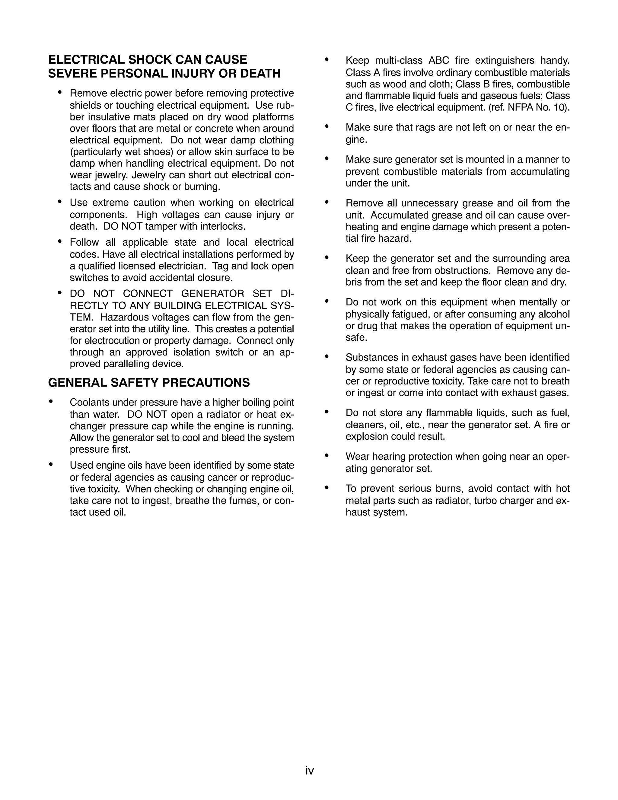 iv
ELECTRICAL SHOCK CAN CAUSE
SEVERE PERSONAL INJURY OR DEATH
• Remove electric power before removing protective
shields or touching electrical equipment. Use rub-
ber insulative mats placed on dry wood platforms
over floors that are metal or concrete when around
electrical equipment. Do not wear damp clothing
(particularly wet shoes) or allow skin surface to be
damp when handling electrical equipment. Do not
wear jewelry. Jewelry can short out electrical con-
tacts and cause shock or burning.
• Use extreme caution when working on electrical
components. High voltages can cause injury or
death. DO NOT tamper with interlocks.
• Follow all applicable state and local electrical
codes. Have all electrical installations performed by
a qualified licensed electrician. Tag and lock open
switches to avoid accidental closure.
• DO NOT CONNECT GENERATOR SET DI-
RECTLY TO ANY BUILDING ELECTRICAL SYS-
TEM. Hazardous voltages can flow from the gen-
erator set into the utility line. This creates a potential
for electrocution or property damage. Connect only
through an approved isolation switch or an ap-
proved paralleling device.
GENERAL SAFETY PRECAUTIONS
• Coolants under pressure have a higher boiling point
than water. DO NOT open a radiator or heat ex-
changer pressure cap while the engine is running.
Allow the generator set to cool and bleed the system
pressure first.
• Used engine oils have been identified by some state
or federal agencies as causing cancer or reproduc-
tive toxicity. When checking or changing engine oil,
take care not to ingest, breathe the fumes, or con-
tact used oil.
• Keep multi-class ABC fire extinguishers handy.
Class A fires involve ordinary combustible materials
such as wood and cloth; Class B fires, combustible
and flammable liquid fuels and gaseous fuels; Class
C fires, live electrical equipment. (ref. NFPA No. 10).
• Make sure that rags are not left on or near the en-
gine.
• Make sure generator set is mounted in a manner to
prevent combustible materials from accumulating
under the unit.
• Remove all unnecessary grease and oil from the
unit. Accumulated grease and oil can cause over-
heating and engine damage which present a poten-
tial fire hazard.
• Keep the generator set and the surrounding area
clean and free from obstructions. Remove any de-
bris from the set and keep the floor clean and dry.
• Do not work on this equipment when mentally or
physically fatigued, or after consuming any alcohol
or drug that makes the operation of equipment un-
safe.
• Substances in exhaust gases have been identified
by some state or federal agencies as causing can-
cer or reproductive toxicity. Take care not to breath
or ingest or come into contact with exhaust gases.
• Do not store any flammable liquids, such as fuel,
cleaners, oil, etc., near the generator set. A fire or
explosion could result.
• Wear hearing protection when going near an oper-
ating generator set.
• To prevent serious burns, avoid contact with hot
metal parts such as radiator, turbo charger and ex-
haust system.
 