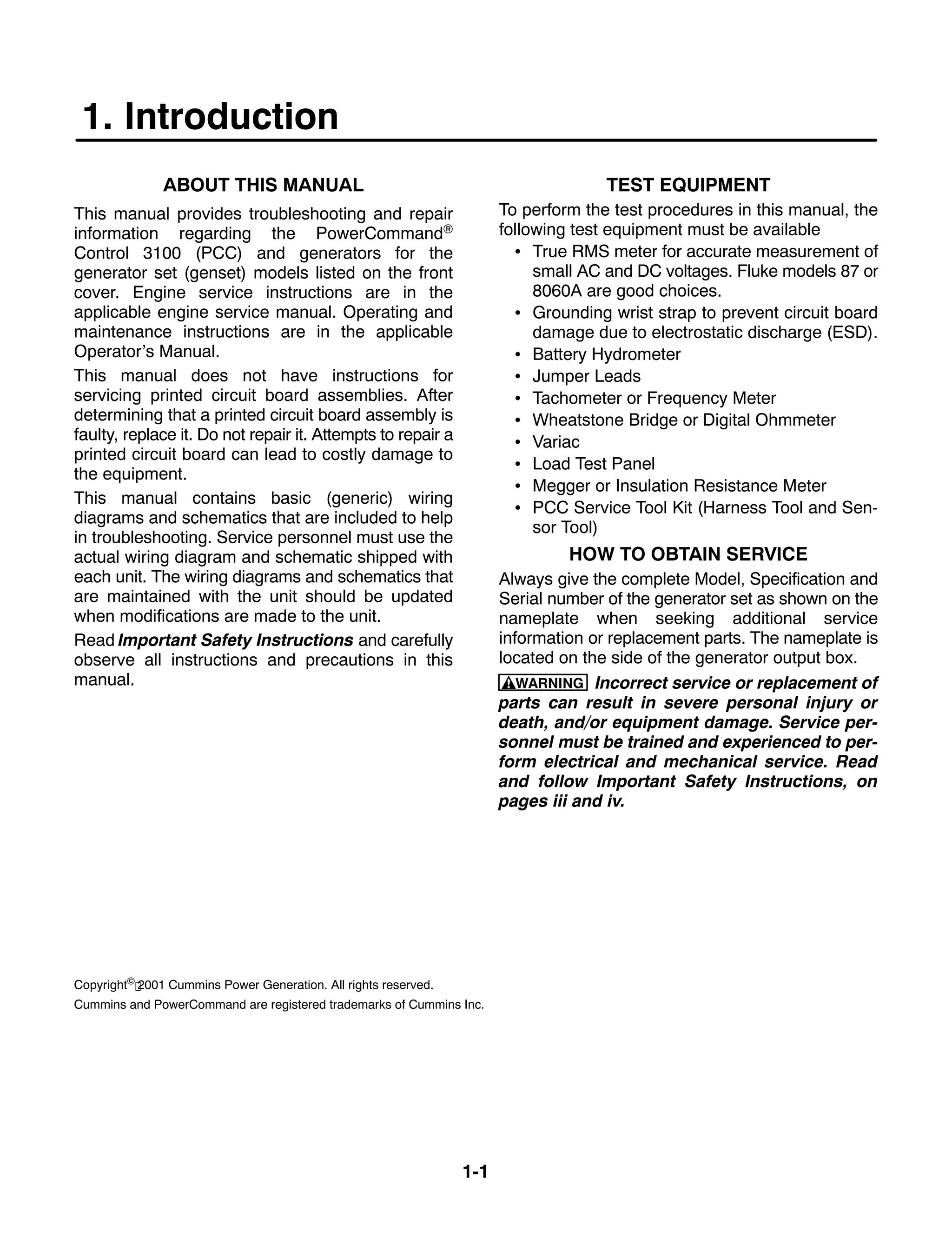 1-1
1. Introduction
ABOUT THIS MANUAL
This manual provides troubleshooting and repair
information regarding the PowerCommand®
Control 3100 (PCC) and generators for the
generator set (genset) models listed on the front
cover. Engine service instructions are in the
applicable engine service manual. Operating and
maintenance instructions are in the applicable
Operator’s Manual.
This manual does not have instructions for
servicing printed circuit board assemblies. After
determining that a printed circuit board assembly is
faulty, replace it. Do not repair it. Attempts to repair a
printed circuit board can lead to costly damage to
the equipment.
This manual contains basic (generic) wiring
diagrams and schematics that are included to help
in troubleshooting. Service personnel must use the
actual wiring diagram and schematic shipped with
each unit. The wiring diagrams and schematics that
are maintained with the unit should be updated
when modifications are made to the unit.
Read Important Safety Instructions and carefully
observe all instructions and precautions in this
manual.
TEST EQUIPMENT
To perform the test procedures in this manual, the
following test equipment must be available
• True RMS meter for accurate measurement of
small AC and DC voltages. Fluke models 87 or
8060A are good choices.
• Grounding wrist strap to prevent circuit board
damage due to electrostatic discharge (ESD).
• Battery Hydrometer
• Jumper Leads
• Tachometer or Frequency Meter
• Wheatstone Bridge or Digital Ohmmeter
• Variac
• Load Test Panel
• Megger or Insulation Resistance Meter
• PCC Service Tool Kit (Harness Tool and Sen-
sor Tool)
HOW TO OBTAIN SERVICE
Always give the complete Model, Specification and
Serial number of the generator set as shown on the
nameplate when seeking additional service
information or replacement parts. The nameplate is
located on the side of the generator output box.
WARNING Incorrect service or replacement of
parts can result in severe personal injury or
death, and/or equipment damage. Service per-
sonnel must be trained and experienced to per-
form electrical and mechanical service. Read
and follow Important Safety Instructions, on
pages iii and iv.
Copyright© 2001 Cummins Power Generation. All rights reserved.
Cummins and PowerCommand are registered trademarks of Cummins Inc.
 