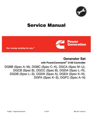 Service Manual
Generator Set
with PowerCommand 3100 Controller
DGBB (Spec A−M), DGBC (Spec C−K), DGCA (Spec M−U),
DGCB (Spec B), DGCC (Spec B), DGDA (Spec L−R),
DGDB (Spec L−S), DGDK (Spec A), DGEA (Spec K−N),
DGFA (Spec K−S), DGFC (Spec A−N)
English − Original Instructions 7−2010 960−0511 (Issue 3)
 