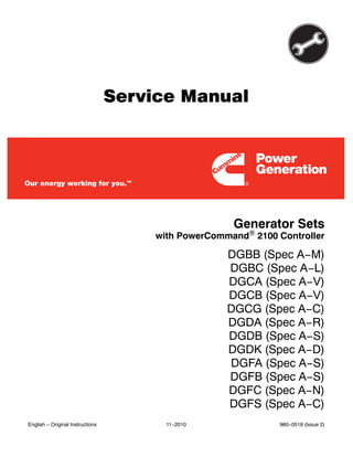 Service Manual
Generator Sets
DGBB (Spec A−M)
DGBC (Spec A−L)
DGCA (Spec A−V)
DGCB (Spec A−V)
DGCG (Spec A−C)
DGDA (Spec A−R)
DGDB (Spec A−S)
DGDK (Spec A−D)
DGFA (Spec A−S)
DGFB (Spec A−S)
DGFC (Spec A−N)
DGFS (Spec A−C)
with PowerCommand 2100 Controller
English − Original Instructions 11−2010 960−0518 (Issue 2)
 