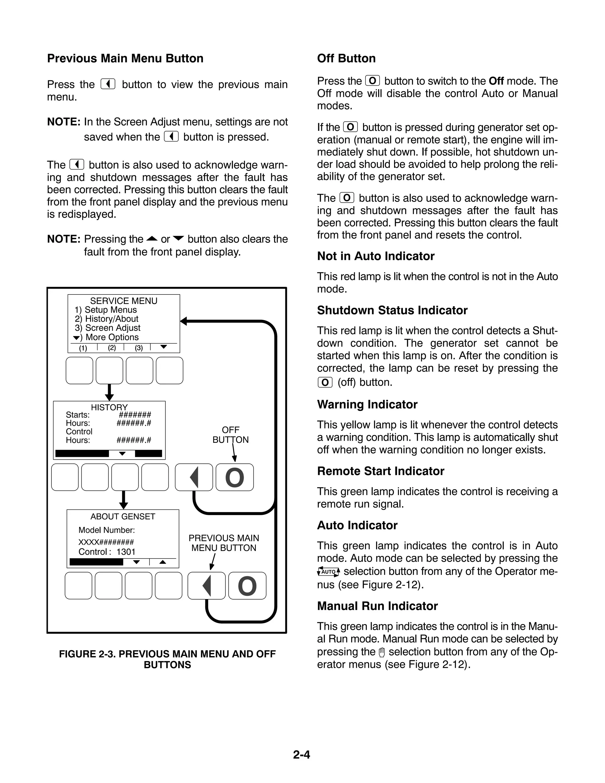 2-4
Previous Main Menu Button
Press the button to view the previous main
menu.
NOTE: In the Screen Adjust menu, settings are not
saved when the button is pressed.
The button is also used to acknowledge warn-
ing and shutdown messages after the fault has
been corrected. Pressing this button clears the fault
from the front panel display and the previous menu
is redisplayed.
NOTE: Pressing the or button also clears the
fault from the front panel display.
PREVIOUS MAIN
MENU BUTTON
OFF
BUTTON
FIGURE 2-3. PREVIOUS MAIN MENU AND OFF
BUTTONS
Off Button
Press the button to switch to the Off mode. The
Off mode will disable the control Auto or Manual
modes.
If the button is pressed during generator set op-
eration (manual or remote start), the engine will im-
mediately shut down. If possible, hot shutdown un-
der load should be avoided to help prolong the reli-
ability of the generator set.
The button is also used to acknowledge warn-
ing and shutdown messages after the fault has
been corrected. Pressing this button clears the fault
from the front panel and resets the control.
Not in Auto Indicator
This red lamp is lit when the control is not in the Auto
mode.
Shutdown Status Indicator
This red lamp is lit when the control detects a Shut-
down condition. The generator set cannot be
started when this lamp is on. After the condition is
corrected, the lamp can be reset by pressing the
(off) button.
Warning Indicator
This yellow lamp is lit whenever the control detects
a warning condition. This lamp is automatically shut
off when the warning condition no longer exists.
Remote Start Indicator
This green lamp indicates the control is receiving a
remote run signal.
Auto Indicator
This green lamp indicates the control is in Auto
mode. Auto mode can be selected by pressing the
selection button from any of the Operator me-
nus (see Figure 2-12).
Manual Run Indicator
This green lamp indicates the control is in the Manu-
al Run mode. Manual Run mode can be selected by
pressing the selection button from any of the Op-
erator menus (see Figure 2-12).
 