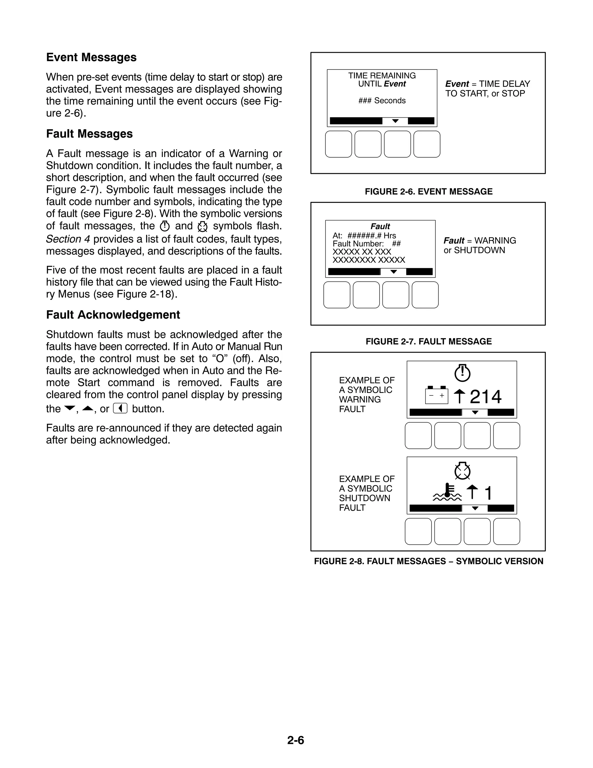2-6
Event Messages
When pre-set events (time delay to start or stop) are
activated, Event messages are displayed showing
the time remaining until the event occurs (see Fig-
ure 2-6).
Fault Messages
A Fault message is an indicator of a Warning or
Shutdown condition. It includes the fault number, a
short description, and when the fault occurred (see
Figure 2-7). Symbolic fault messages include the
fault code number and symbols, indicating the type
of fault (see Figure 2-8). With the symbolic versions
of fault messages, the and symbols flash.
Section 4 provides a list of fault codes, fault types,
messages displayed, and descriptions of the faults.
Five of the most recent faults are placed in a fault
history file that can be viewed using the Fault Histo-
ry Menus (see Figure 2-18).
Fault Acknowledgement
Shutdown faults must be acknowledged after the
faults have been corrected. If in Auto or Manual Run
mode, the control must be set to “O” (off). Also,
faults are acknowledged when in Auto and the Re-
mote Start command is removed. Faults are
cleared from the control panel display by pressing
the , , or button.
Faults are re-announced if they are detected again
after being acknowledged.
Event = TIME DELAY
TO START, or STOP
FIGURE 2-6. EVENT MESSAGE
Fault = WARNING
or SHUTDOWN
FIGURE 2-7. FAULT MESSAGE
1
214
EXAMPLE OF
A SYMBOLIC
WARNING
FAULT
EXAMPLE OF
A SYMBOLIC
SHUTDOWN
FAULT
FIGURE 2-8. FAULT MESSAGES − SYMBOLIC VERSION
 