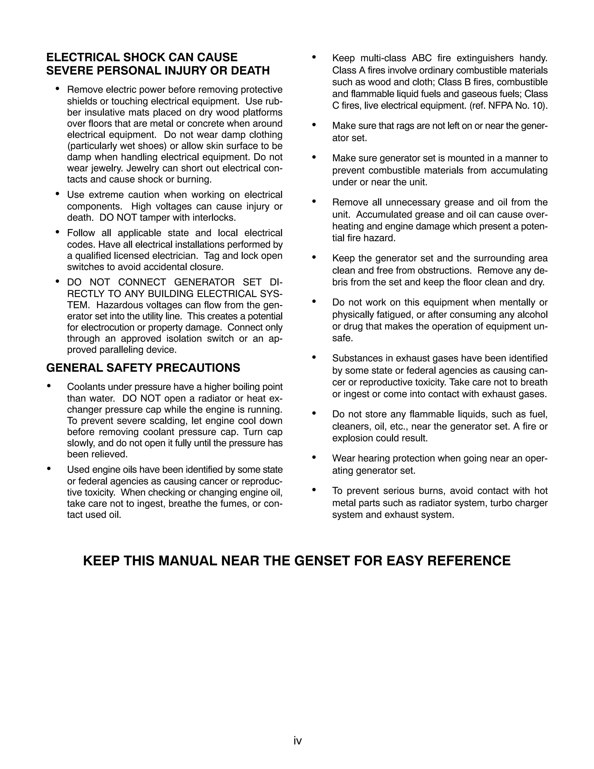 iv
ELECTRICAL SHOCK CAN CAUSE
SEVERE PERSONAL INJURY OR DEATH
 Remove electric power before removing protective
shields or touching electrical equipment. Use rub-
ber insulative mats placed on dry wood platforms
over floors that are metal or concrete when around
electrical equipment. Do not wear damp clothing
(particularly wet shoes) or allow skin surface to be
damp when handling electrical equipment. Do not
wear jewelry. Jewelry can short out electrical con-
tacts and cause shock or burning.
 Use extreme caution when working on electrical
components. High voltages can cause injury or
death. DO NOT tamper with interlocks.
 Follow all applicable state and local electrical
codes. Have all electrical installations performed by
a qualified licensed electrician. Tag and lock open
switches to avoid accidental closure.
 DO NOT CONNECT GENERATOR SET DI-
RECTLY TO ANY BUILDING ELECTRICAL SYS-
TEM. Hazardous voltages can flow from the gen-
erator set into the utility line. This creates a potential
for electrocution or property damage. Connect only
through an approved isolation switch or an ap-
proved paralleling device.
GENERAL SAFETY PRECAUTIONS
 Coolants under pressure have a higher boiling point
than water. DO NOT open a radiator or heat ex-
changer pressure cap while the engine is running.
To prevent severe scalding, let engine cool down
before removing coolant pressure cap. Turn cap
slowly, and do not open it fully until the pressure has
been relieved.
 Used engine oils have been identified by some state
or federal agencies as causing cancer or reproduc-
tive toxicity. When checking or changing engine oil,
take care not to ingest, breathe the fumes, or con-
tact used oil.
 Keep multi-class ABC fire extinguishers handy.
Class A fires involve ordinary combustible materials
such as wood and cloth; Class B fires, combustible
and flammable liquid fuels and gaseous fuels; Class
C fires, live electrical equipment. (ref. NFPA No. 10).
 Make sure that rags are not left on or near the gener-
ator set.
 Make sure generator set is mounted in a manner to
prevent combustible materials from accumulating
under or near the unit.
 Remove all unnecessary grease and oil from the
unit. Accumulated grease and oil can cause over-
heating and engine damage which present a poten-
tial fire hazard.
 Keep the generator set and the surrounding area
clean and free from obstructions. Remove any de-
bris from the set and keep the floor clean and dry.
 Do not work on this equipment when mentally or
physically fatigued, or after consuming any alcohol
or drug that makes the operation of equipment un-
safe.
 Substances in exhaust gases have been identified
by some state or federal agencies as causing can-
cer or reproductive toxicity. Take care not to breath
or ingest or come into contact with exhaust gases.
 Do not store any flammable liquids, such as fuel,
cleaners, oil, etc., near the generator set. A fire or
explosion could result.
 Wear hearing protection when going near an oper-
ating generator set.
 To prevent serious burns, avoid contact with hot
metal parts such as radiator system, turbo charger
system and exhaust system.
KEEP THIS MANUAL NEAR THE GENSET FOR EASY REFERENCE
 
