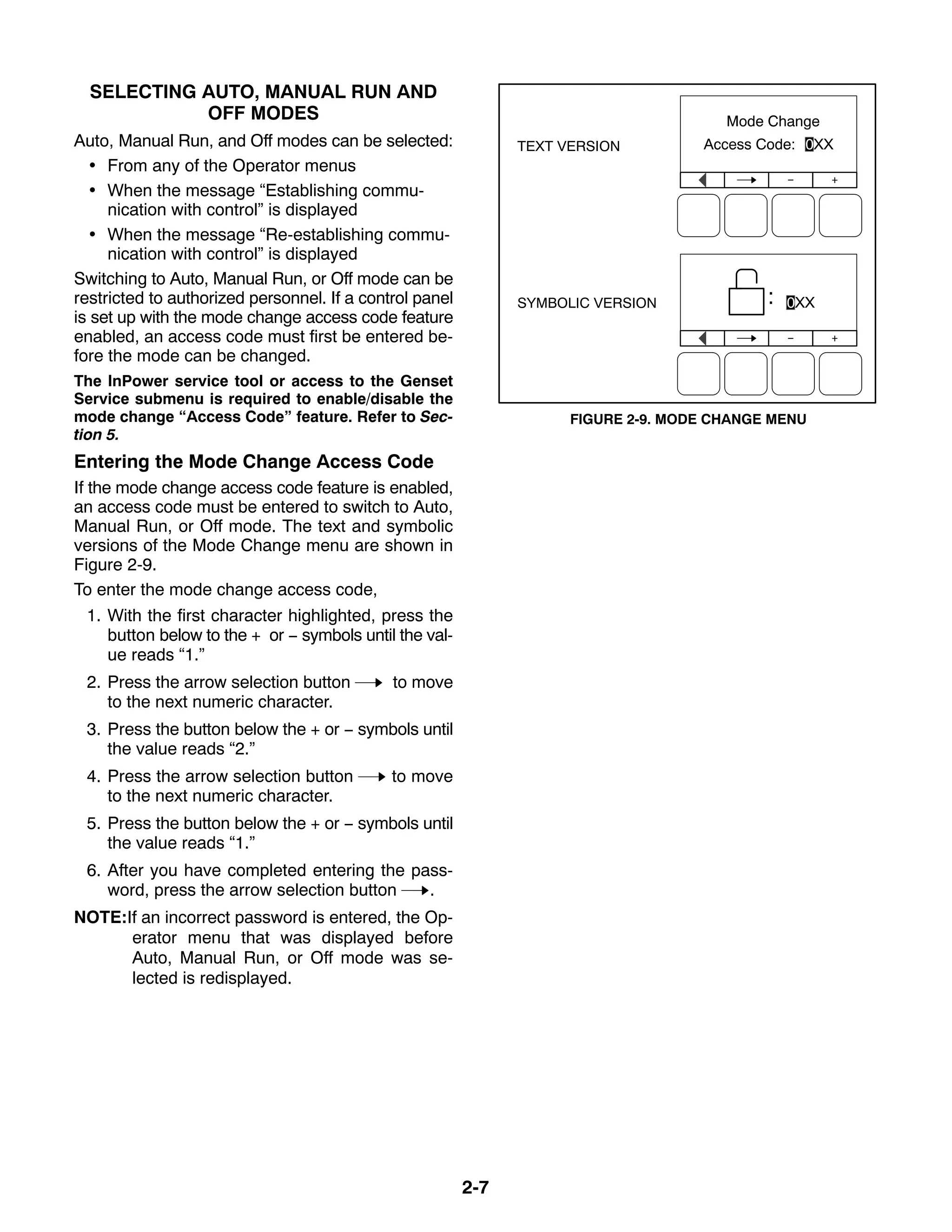 2-7
SELECTING AUTO, MANUAL RUN AND
OFF MODES
Auto, Manual Run, and Off modes can be selected:
 From any of the Operator menus
 When the message “Establishing commu-
nication with control” is displayed
 When the message “Re-establishing commu-
nication with control” is displayed
Switching to Auto, Manual Run, or Off mode can be
restricted to authorized personnel. If a control panel
is set up with the mode change access code feature
enabled, an access code must first be entered be-
fore the mode can be changed.
The InPower service tool or access to the Genset
Service submenu is required to enable/disable the
mode change “Access Code” feature. Refer to Sec-
tion 5.
Entering the Mode Change Access Code
If the mode change access code feature is enabled,
an access code must be entered to switch to Auto,
Manual Run, or Off mode. The text and symbolic
versions of the Mode Change menu are shown in
Figure 2-9.
To enter the mode change access code,
1. With the first character highlighted, press the
button below to the + or − symbols until the val-
ue reads “1.”
2. Press the arrow selection button to move
to the next numeric character.
3. Press the button below the + or − symbols until
the value reads “2.”
4. Press the arrow selection button to move
to the next numeric character.
5. Press the button below the + or − symbols until
the value reads “1.”
6. After you have completed entering the pass-
word, press the arrow selection button .
NOTE:If an incorrect password is entered, the Op-
erator menu that was displayed before
Auto, Manual Run, or Off mode was se-
lected is redisplayed.
TEXT VERSION
SYMBOLIC VERSION
FIGURE 2-9. MODE CHANGE MENU
 