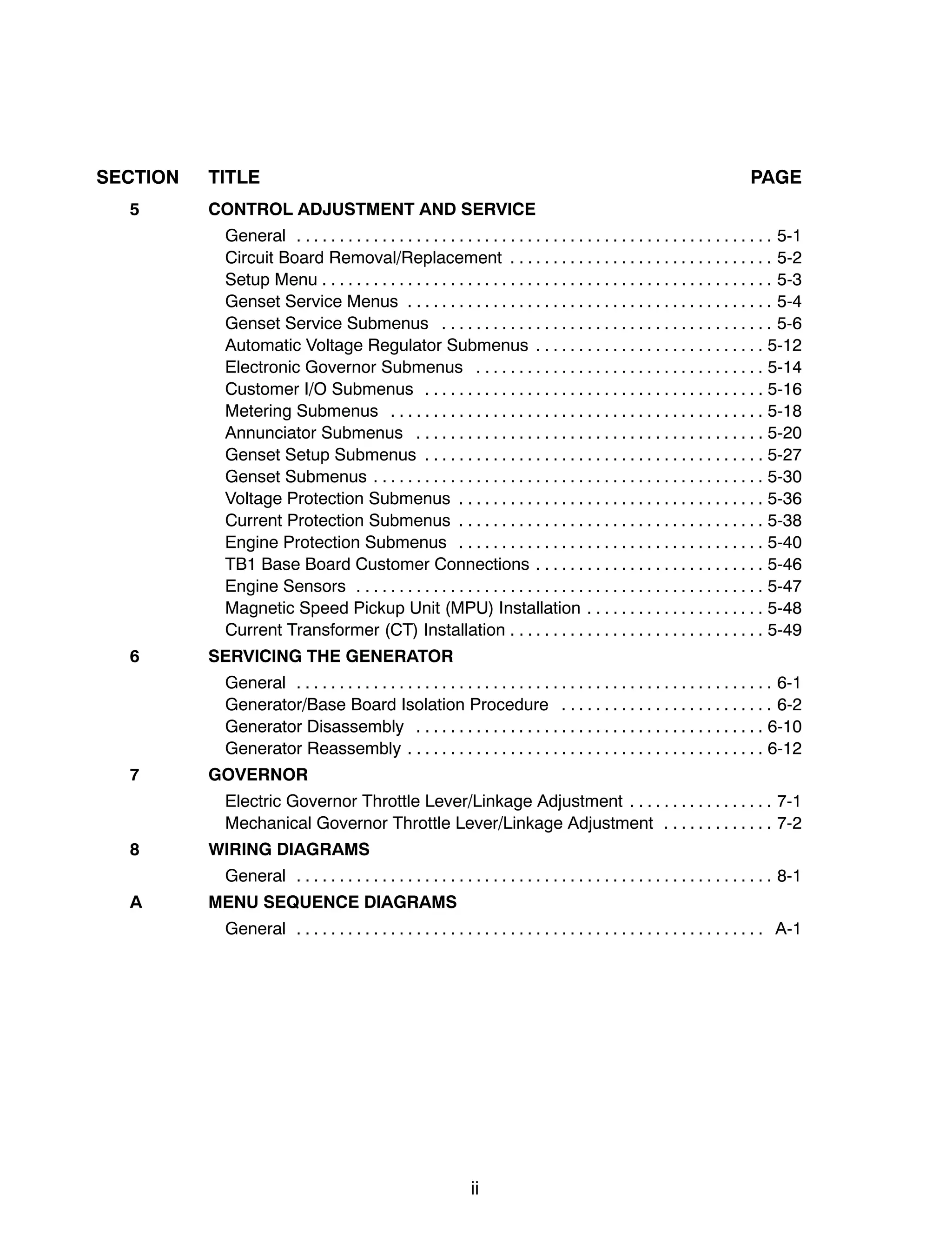 ii
SECTION TITLE PAGE
5 CONTROL ADJUSTMENT AND SERVICE
General 5-1. . . . . . . . . . . . . . . . . . . . . . . . . . . . . . . . . . . . . . . . . . . . . . . . . . . . . . . .
Circuit Board Removal/Replacement 5-2. . . . . . . . . . . . . . . . . . . . . . . . . . . . . . .
Setup Menu 5-3. . . . . . . . . . . . . . . . . . . . . . . . . . . . . . . . . . . . . . . . . . . . . . . . . . . . .
Genset Service Menus 5-4. . . . . . . . . . . . . . . . . . . . . . . . . . . . . . . . . . . . . . . . . . .
Genset Service Submenus 5-6. . . . . . . . . . . . . . . . . . . . . . . . . . . . . . . . . . . . . . .
Automatic Voltage Regulator Submenus 5-12. . . . . . . . . . . . . . . . . . . . . . . . . . .
Electronic Governor Submenus 5-14. . . . . . . . . . . . . . . . . . . . . . . . . . . . . . . . . .
Customer I/O Submenus 5-16. . . . . . . . . . . . . . . . . . . . . . . . . . . . . . . . . . . . . . . .
Metering Submenus 5-18. . . . . . . . . . . . . . . . . . . . . . . . . . . . . . . . . . . . . . . . . . . .
Annunciator Submenus 5-20. . . . . . . . . . . . . . . . . . . . . . . . . . . . . . . . . . . . . . . . .
Genset Setup Submenus 5-27. . . . . . . . . . . . . . . . . . . . . . . . . . . . . . . . . . . . . . . .
Genset Submenus 5-30. . . . . . . . . . . . . . . . . . . . . . . . . . . . . . . . . . . . . . . . . . . . . .
Voltage Protection Submenus 5-36. . . . . . . . . . . . . . . . . . . . . . . . . . . . . . . . . . . .
Current Protection Submenus 5-38. . . . . . . . . . . . . . . . . . . . . . . . . . . . . . . . . . . .
Engine Protection Submenus 5-40. . . . . . . . . . . . . . . . . . . . . . . . . . . . . . . . . . . .
TB1 Base Board Customer Connections 5-46. . . . . . . . . . . . . . . . . . . . . . . . . . .
Engine Sensors 5-47. . . . . . . . . . . . . . . . . . . . . . . . . . . . . . . . . . . . . . . . . . . . . . . .
Magnetic Speed Pickup Unit (MPU) Installation 5-48. . . . . . . . . . . . . . . . . . . . .
Current Transformer (CT) Installation 5-49. . . . . . . . . . . . . . . . . . . . . . . . . . . . . .
6 SERVICING THE GENERATOR
General 6-1. . . . . . . . . . . . . . . . . . . . . . . . . . . . . . . . . . . . . . . . . . . . . . . . . . . . . . . .
Generator/Base Board Isolation Procedure 6-2. . . . . . . . . . . . . . . . . . . . . . . . .
Generator Disassembly 6-10. . . . . . . . . . . . . . . . . . . . . . . . . . . . . . . . . . . . . . . . .
Generator Reassembly 6-12. . . . . . . . . . . . . . . . . . . . . . . . . . . . . . . . . . . . . . . . . .
7 GOVERNOR
Electric Governor Throttle Lever/Linkage Adjustment 7-1. . . . . . . . . . . . . . . . .
Mechanical Governor Throttle Lever/Linkage Adjustment 7-2. . . . . . . . . . . . .
8 WIRING DIAGRAMS
General 8-1. . . . . . . . . . . . . . . . . . . . . . . . . . . . . . . . . . . . . . . . . . . . . . . . . . . . . . . .
A MENU SEQUENCE DIAGRAMS
General A-1. . . . . . . . . . . . . . . . . . . . . . . . . . . . . . . . . . . . . . . . . . . . . . . . . . . . . . .
 