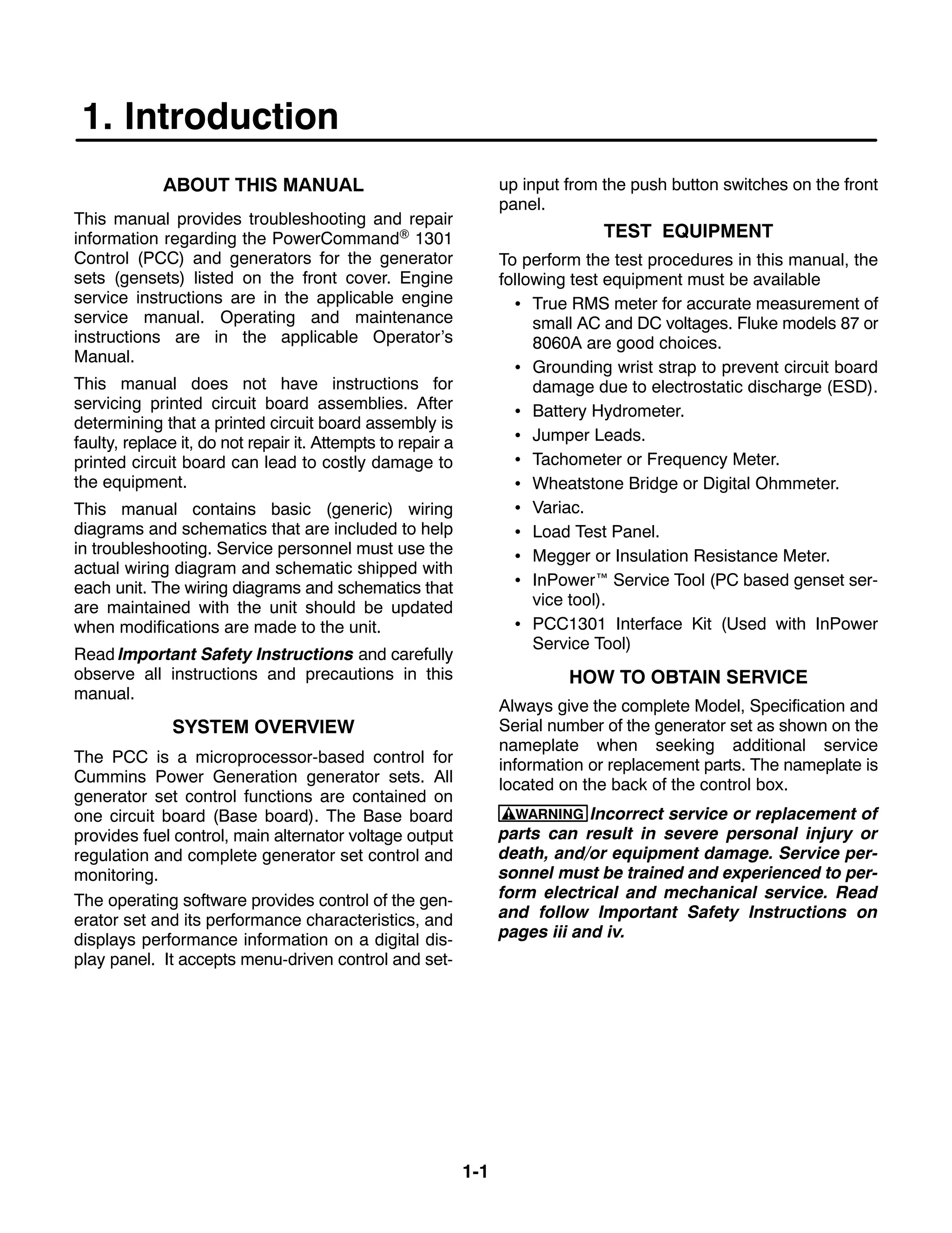 1-1
1. Introduction
ABOUT THIS MANUAL
This manual provides troubleshooting and repair
information regarding the PowerCommand 1301
Control (PCC) and generators for the generator
sets (gensets) listed on the front cover. Engine
service instructions are in the applicable engine
service manual. Operating and maintenance
instructions are in the applicable Operator’s
Manual.
This manual does not have instructions for
servicing printed circuit board assemblies. After
determining that a printed circuit board assembly is
faulty, replace it, do not repair it. Attempts to repair a
printed circuit board can lead to costly damage to
the equipment.
This manual contains basic (generic) wiring
diagrams and schematics that are included to help
in troubleshooting. Service personnel must use the
actual wiring diagram and schematic shipped with
each unit. The wiring diagrams and schematics that
are maintained with the unit should be updated
when modifications are made to the unit.
Read Important Safety Instructions and carefully
observe all instructions and precautions in this
manual.
SYSTEM OVERVIEW
The PCC is a microprocessor-based control for
Cummins Power Generation generator sets. All
generator set control functions are contained on
one circuit board (Base board). The Base board
provides fuel control, main alternator voltage output
regulation and complete generator set control and
monitoring.
The operating software provides control of the gen-
erator set and its performance characteristics, and
displays performance information on a digital dis-
play panel. It accepts menu-driven control and set-
up input from the push button switches on the front
panel.
TEST EQUIPMENT
To perform the test procedures in this manual, the
following test equipment must be available
 True RMS meter for accurate measurement of
small AC and DC voltages. Fluke models 87 or
8060A are good choices.
 Grounding wrist strap to prevent circuit board
damage due to electrostatic discharge (ESD).
 Battery Hydrometer.
 Jumper Leads.
 Tachometer or Frequency Meter.
 Wheatstone Bridge or Digital Ohmmeter.
 Variac.
 Load Test Panel.
 Megger or Insulation Resistance Meter.
 InPower Service Tool (PC based genset ser-
vice tool).
 PCC1301 Interface Kit (Used with InPower
Service Tool)
HOW TO OBTAIN SERVICE
Always give the complete Model, Specification and
Serial number of the generator set as shown on the
nameplate when seeking additional service
information or replacement parts. The nameplate is
located on the back of the control box.
WARNING Incorrect service or replacement of
parts can result in severe personal injury or
death, and/or equipment damage. Service per-
sonnel must be trained and experienced to per-
form electrical and mechanical service. Read
and follow Important Safety Instructions on
pages iii and iv.
 