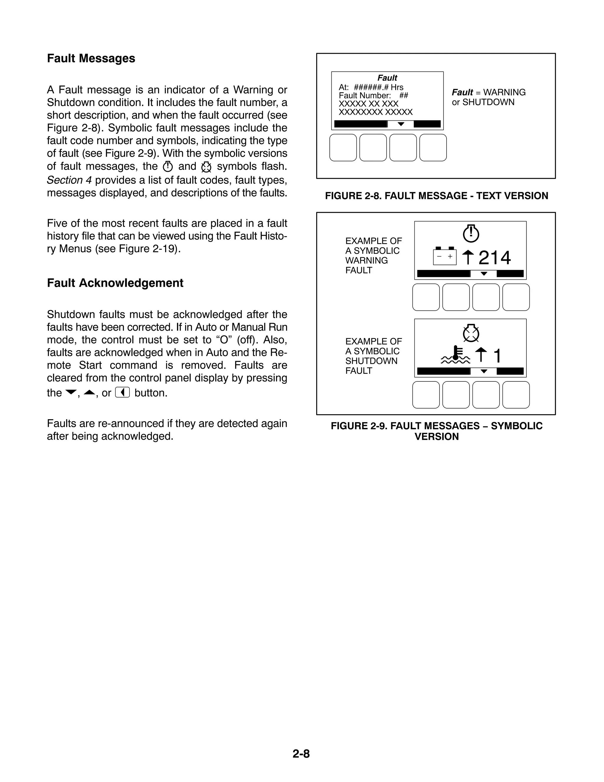 2-8
Fault Messages
A Fault message is an indicator of a Warning or
Shutdown condition. It includes the fault number, a
short description, and when the fault occurred (see
Figure 2-8). Symbolic fault messages include the
fault code number and symbols, indicating the type
of fault (see Figure 2-9). With the symbolic versions
of fault messages, the and symbols flash.
Section 4 provides a list of fault codes, fault types,
messages displayed, and descriptions of the faults.
Five of the most recent faults are placed in a fault
history file that can be viewed using the Fault Histo-
ry Menus (see Figure 2-19).
Fault Acknowledgement
Shutdown faults must be acknowledged after the
faults have been corrected. If in Auto or Manual Run
mode, the control must be set to “O” (off). Also,
faults are acknowledged when in Auto and the Re-
mote Start command is removed. Faults are
cleared from the control panel display by pressing
the , , or button.
Faults are re-announced if they are detected again
after being acknowledged.
Fault = WARNING
or SHUTDOWN
FIGURE 2-8. FAULT MESSAGE - TEXT VERSION
1
214
EXAMPLE OF
A SYMBOLIC
WARNING
FAULT
EXAMPLE OF
A SYMBOLIC
SHUTDOWN
FAULT
FIGURE 2-9. FAULT MESSAGES − SYMBOLIC
VERSION
 