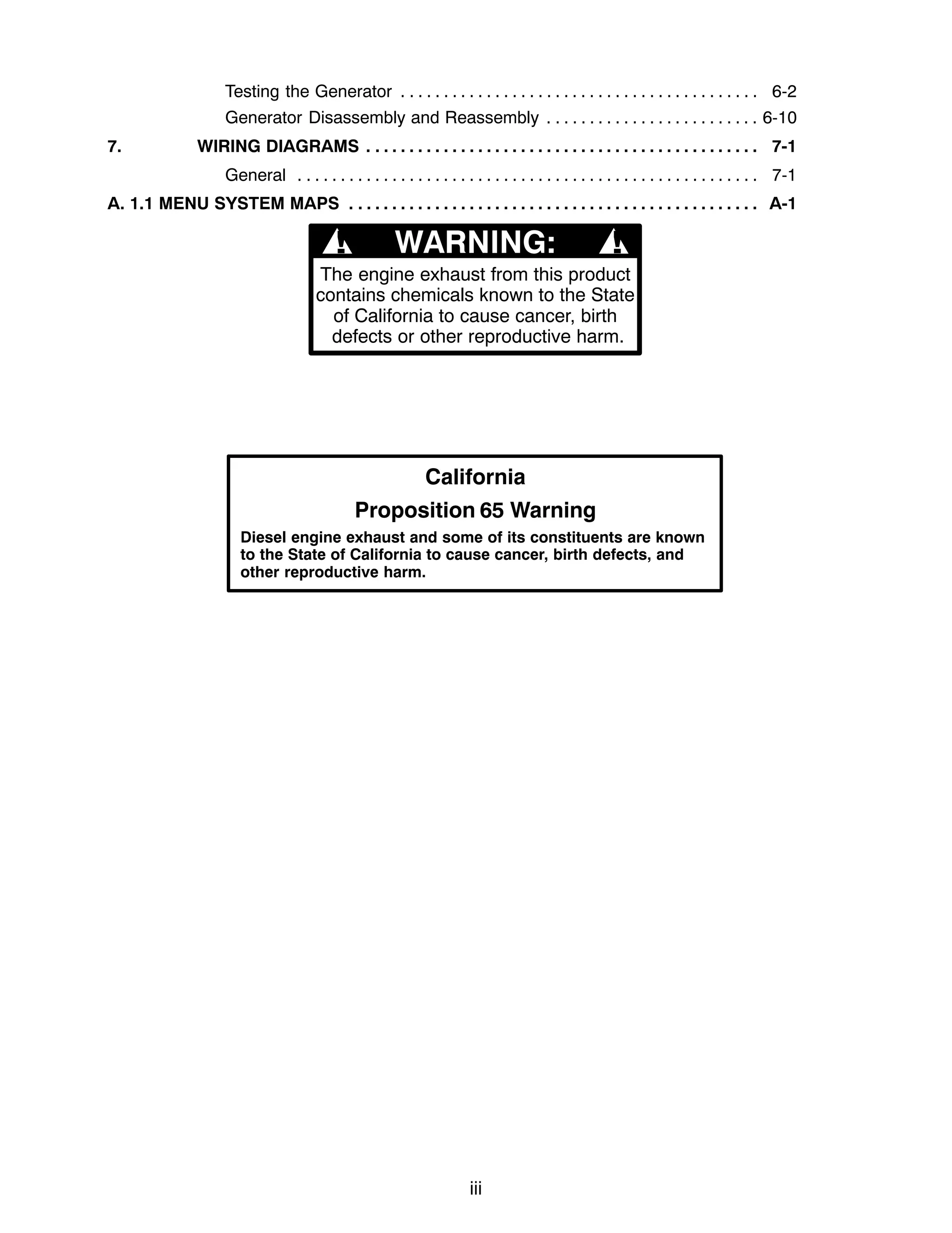 iii
Testing the Generator 6-2
. . . . . . . . . . . . . . . . . . . . . . . . . . . . . . . . . . . . . . . . . .
Generator Disassembly and Reassembly 6-10
. . . . . . . . . . . . . . . . . . . . . . . . .
7. WIRING DIAGRAMS 7-1
. . . . . . . . . . . . . . . . . . . . . . . . . . . . . . . . . . . . . . . . . . . . . .
General 7-1
. . . . . . . . . . . . . . . . . . . . . . . . . . . . . . . . . . . . . . . . . . . . . . . . . . . . . .
A. 1.1 MENU SYSTEM MAPS A-1
. . . . . . . . . . . . . . . . . . . . . . . . . . . . . . . . . . . . . . . . . . . . . . . .
The engine exhaust from this product
contains chemicals known to the State
of California to cause cancer, birth
defects or other reproductive harm.
! !
California
Proposition 65 Warning
Diesel engine exhaust and some of its constituents are known
to the State of California to cause cancer, birth defects, and
other reproductive harm.
 