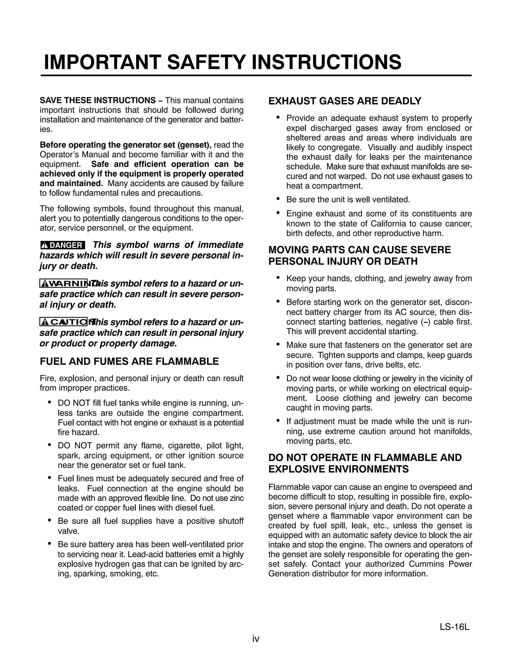 iv
LS-16L
IMPORTANT SAFETY INSTRUCTIONS
SAVE THESE INSTRUCTIONS − This manual contains
important instructions that should be followed during
installation and maintenance of the generator and batter-
ies.
Before operating the generator set (genset), read the
Operator’s Manual and become familiar with it and the
equipment. Safe and efficient operation can be
achieved only if the equipment is properly operated
and maintained. Many accidents are caused by failure
to follow fundamental rules and precautions.
The following symbols, found throughout this manual,
alert you to potentially dangerous conditions to the oper-
ator, service personnel, or the equipment.
This symbol warns of immediate
hazards which will result in severe personal in-
jury or death.
W
ARNING
This symbol refers to a hazard or un-
safe practice which can result in severe person-
al injury or death.
CA
UTION
This symbol refers to a hazard or un-
safe practice which can result in personal injury
or product or property damage.
FUEL AND FUMES ARE FLAMMABLE
Fire, explosion, and personal injury or death can result
from improper practices.
 DO NOT fill fuel tanks while engine is running, un-
less tanks are outside the engine compartment.
Fuel contact with hot engine or exhaust is a potential
fire hazard.
 DO NOT permit any flame, cigarette, pilot light,
spark, arcing equipment, or other ignition source
near the generator set or fuel tank.
 Fuel lines must be adequately secured and free of
leaks. Fuel connection at the engine should be
made with an approved flexible line. Do not use zinc
coated or copper fuel lines with diesel fuel.
 Be sure all fuel supplies have a positive shutoff
valve.
 Be sure battery area has been well-ventilated prior
to servicing near it. Lead-acid batteries emit a highly
explosive hydrogen gas that can be ignited by arc-
ing, sparking, smoking, etc.
EXHAUST GASES ARE DEADLY
 Provide an adequate exhaust system to properly
expel discharged gases away from enclosed or
sheltered areas and areas where individuals are
likely to congregate. Visually and audibly inspect
the exhaust daily for leaks per the maintenance
schedule. Make sure that exhaust manifolds are se-
cured and not warped. Do not use exhaust gases to
heat a compartment.
 Be sure the unit is well ventilated.
 Engine exhaust and some of its constituents are
known to the state of California to cause cancer,
birth defects, and other reproductive harm.
MOVING PARTS CAN CAUSE SEVERE
PERSONAL INJURY OR DEATH
 Keep your hands, clothing, and jewelry away from
moving parts.
 Before starting work on the generator set, discon-
nect battery charger from its AC source, then dis-
connect starting batteries, negative (−) cable first.
This will prevent accidental starting.
 Make sure that fasteners on the generator set are
secure. Tighten supports and clamps, keep guards
in position over fans, drive belts, etc.
 Do not wear loose clothing or jewelry in the vicinity of
moving parts, or while working on electrical equip-
ment. Loose clothing and jewelry can become
caught in moving parts.
 If adjustment must be made while the unit is run-
ning, use extreme caution around hot manifolds,
moving parts, etc.
DO NOT OPERATE IN FLAMMABLE AND
EXPLOSIVE ENVIRONMENTS
Flammable vapor can cause an engine to overspeed and
become difficult to stop, resulting in possible fire, explo-
sion, severe personal injury and death. Do not operate a
genset where a flammable vapor environment can be
created by fuel spill, leak, etc., unless the genset is
equipped with an automatic safety device to block the air
intake and stop the engine. The owners and operators of
the genset are solely responsible for operating the gen-
set safely. Contact your authorized Cummins Power
Generation distributor for more information.
 