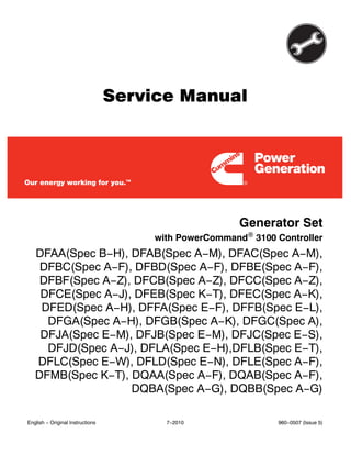 Service Manual
Generator Set
with PowerCommand 3100 Controller
DFAA(Spec B−H), DFAB(Spec A−M), DFAC(Spec A−M),
DFBC(Spec A−F), DFBD(Spec A−F), DFBE(Spec A−F),
DFBF(Spec A−Z), DFCB(Spec A−Z), DFCC(Spec A−Z),
DFCE(Spec A−J), DFEB(Spec K−T), DFEC(Spec A−K),
DFED(Spec A−H), DFFA(Spec E−F), DFFB(Spec E−L),
DFGA(Spec A−H), DFGB(Spec A−K), DFGC(Spec A),
DFJA(Spec E−M), DFJB(Spec E−M), DFJC(Spec E−S),
DFJD(Spec A−J), DFLA(Spec E−H),DFLB(Spec E−T),
DFLC(Spec E−W), DFLD(Spec E−N), DFLE(Spec A−F),
DFMB(Spec K−T), DQAA(Spec A−F), DQAB(Spec A−F),
DQBA(Spec A−G), DQBB(Spec A−G)
English − Original Instructions 7−2010 960−0507 (Issue 5)
 