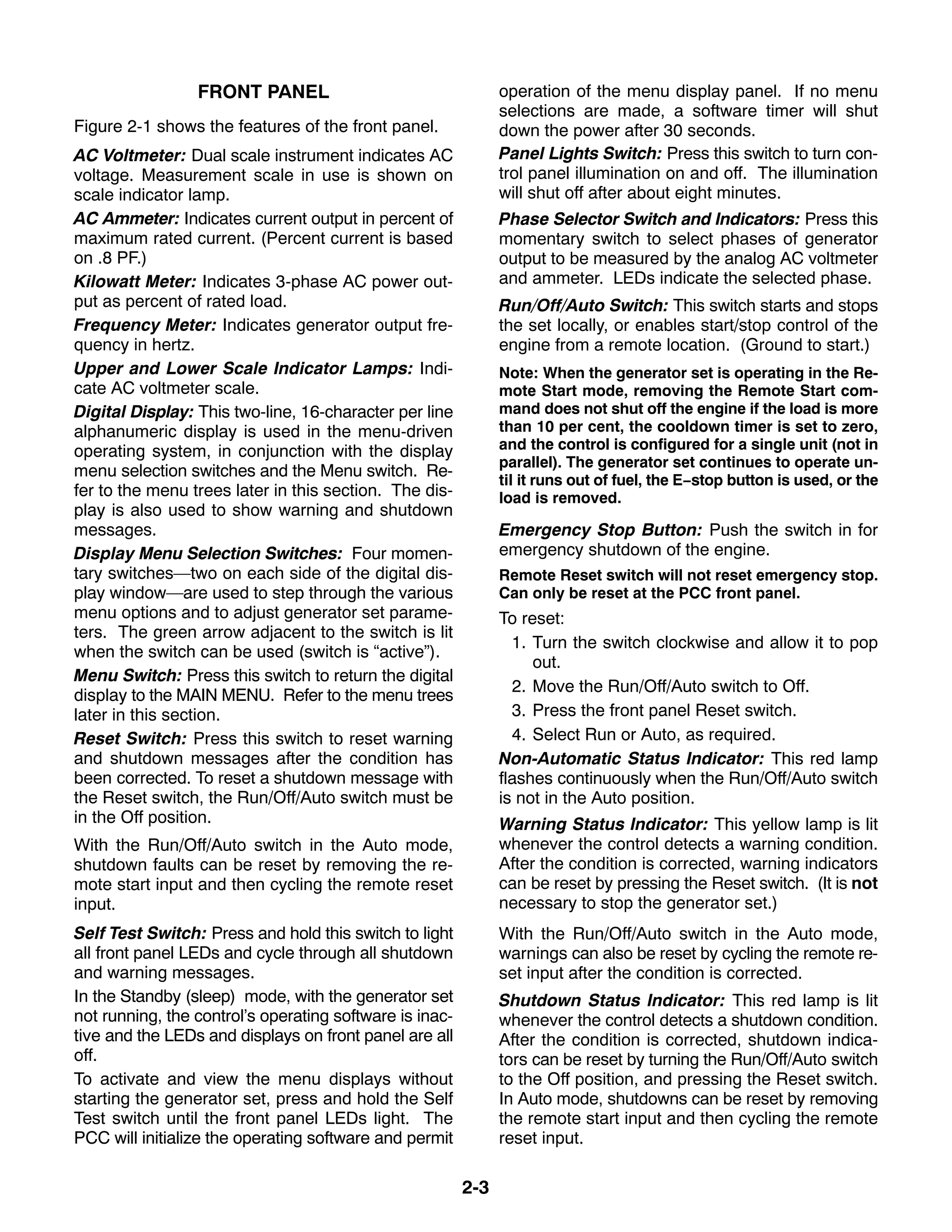 2-3
FRONT PANEL
Figure 2-1 shows the features of the front panel.
AC Voltmeter: Dual scale instrument indicates AC
voltage. Measurement scale in use is shown on
scale indicator lamp.
AC Ammeter: Indicates current output in percent of
maximum rated current. (Percent current is based
on .8 PF.)
Kilowatt Meter: Indicates 3-phase AC power out-
put as percent of rated load.
Frequency Meter: Indicates generator output fre-
quency in hertz.
Upper and Lower Scale Indicator Lamps: Indi-
cate AC voltmeter scale.
Digital Display: This two-line, 16-character per line
alphanumeric display is used in the menu-driven
operating system, in conjunction with the display
menu selection switches and the Menu switch. Re-
fer to the menu trees later in this section. The dis-
play is also used to show warning and shutdown
messages.
Display Menu Selection Switches: Four momen-
tary switches—two on each side of the digital dis-
play window—are used to step through the various
menu options and to adjust generator set parame-
ters. The green arrow adjacent to the switch is lit
when the switch can be used (switch is “active”).
Menu Switch: Press this switch to return the digital
display to the MAIN MENU. Refer to the menu trees
later in this section.
Reset Switch: Press this switch to reset warning
and shutdown messages after the condition has
been corrected. To reset a shutdown message with
the Reset switch, the Run/Off/Auto switch must be
in the Off position.
With the Run/Off/Auto switch in the Auto mode,
shutdown faults can be reset by removing the re-
mote start input and then cycling the remote reset
input.
Self Test Switch: Press and hold this switch to light
all front panel LEDs and cycle through all shutdown
and warning messages.
In the Standby (sleep) mode, with the generator set
not running, the control’s operating software is inac-
tive and the LEDs and displays on front panel are all
off.
To activate and view the menu displays without
starting the generator set, press and hold the Self
Test switch until the front panel LEDs light. The
PCC will initialize the operating software and permit
operation of the menu display panel. If no menu
selections are made, a software timer will shut
down the power after 30 seconds.
Panel Lights Switch: Press this switch to turn con-
trol panel illumination on and off. The illumination
will shut off after about eight minutes.
Phase Selector Switch and Indicators: Press this
momentary switch to select phases of generator
output to be measured by the analog AC voltmeter
and ammeter. LEDs indicate the selected phase.
Run/Off/Auto Switch: This switch starts and stops
the set locally, or enables start/stop control of the
engine from a remote location. (Ground to start.)
Note: When the generator set is operating in the Re-
mote Start mode, removing the Remote Start com-
mand does not shut off the engine if the load is more
than 10 per cent, the cooldown timer is set to zero,
and the control is configured for a single unit (not in
parallel). The generator set continues to operate un-
til it runs out of fuel, the E−stop button is used, or the
load is removed.
Emergency Stop Button: Push the switch in for
emergency shutdown of the engine.
Remote Reset switch will not reset emergency stop.
Can only be reset at the PCC front panel.
To reset:
1. Turn the switch clockwise and allow it to pop
out.
2. Move the Run/Off/Auto switch to Off.
3. Press the front panel Reset switch.
4. Select Run or Auto, as required.
Non-Automatic Status Indicator: This red lamp
flashes continuously when the Run/Off/Auto switch
is not in the Auto position.
Warning Status Indicator: This yellow lamp is lit
whenever the control detects a warning condition.
After the condition is corrected, warning indicators
can be reset by pressing the Reset switch. (It is not
necessary to stop the generator set.)
With the Run/Off/Auto switch in the Auto mode,
warnings can also be reset by cycling the remote re-
set input after the condition is corrected.
Shutdown Status Indicator: This red lamp is lit
whenever the control detects a shutdown condition.
After the condition is corrected, shutdown indica-
tors can be reset by turning the Run/Off/Auto switch
to the Off position, and pressing the Reset switch.
In Auto mode, shutdowns can be reset by removing
the remote start input and then cycling the remote
reset input.
 