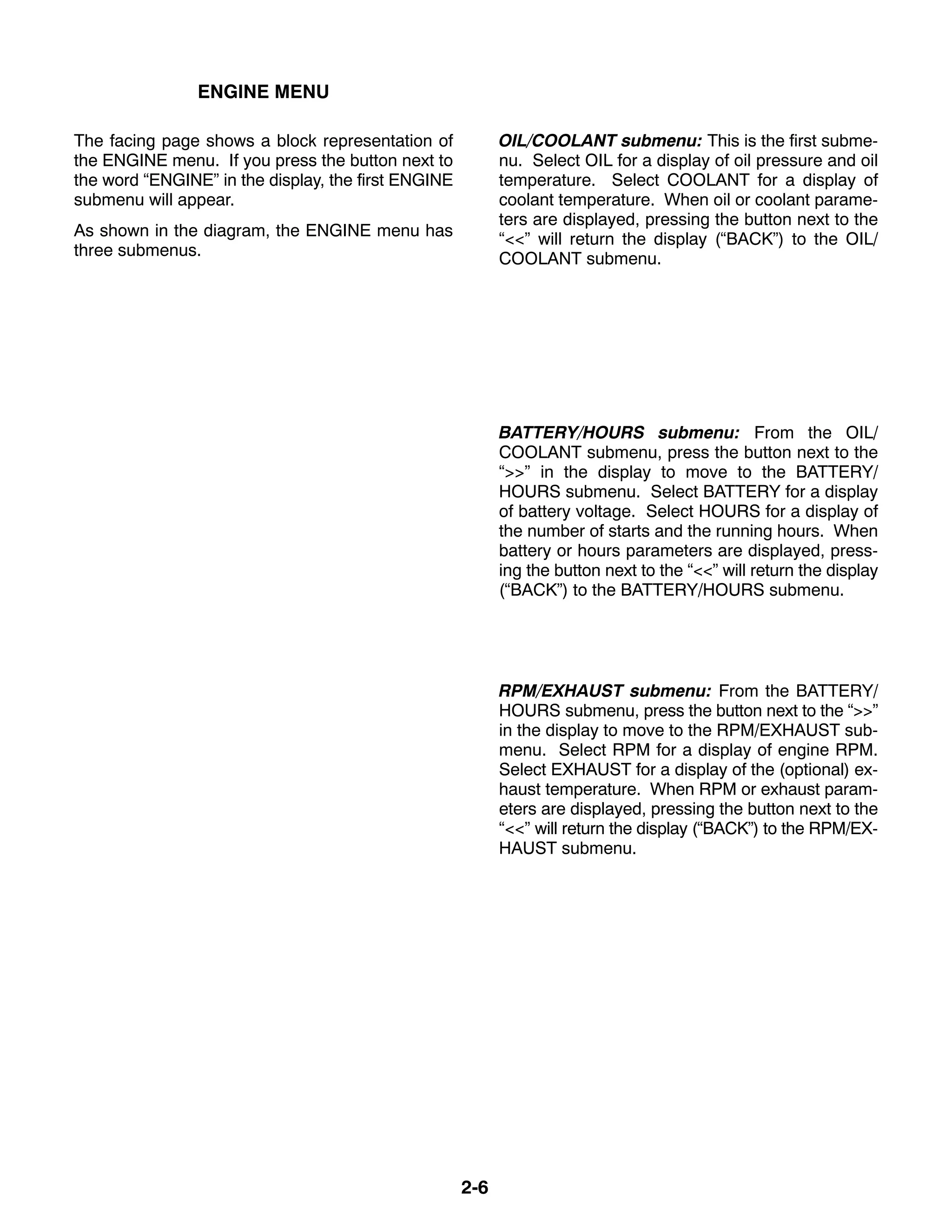 2-6
ENGINE MENU
The facing page shows a block representation of
the ENGINE menu. If you press the button next to
the word “ENGINE” in the display, the first ENGINE
submenu will appear.
As shown in the diagram, the ENGINE menu has
three submenus.
OIL/COOLANT submenu: This is the first subme-
nu. Select OIL for a display of oil pressure and oil
temperature. Select COOLANT for a display of
coolant temperature. When oil or coolant parame-
ters are displayed, pressing the button next to the
“<<” will return the display (“BACK”) to the OIL/
COOLANT submenu.
BATTERY/HOURS submenu: From the OIL/
COOLANT submenu, press the button next to the
“>>” in the display to move to the BATTERY/
HOURS submenu. Select BATTERY for a display
of battery voltage. Select HOURS for a display of
the number of starts and the running hours. When
battery or hours parameters are displayed, press-
ing the button next to the “<<” will return the display
(“BACK”) to the BATTERY/HOURS submenu.
RPM/EXHAUST submenu: From the BATTERY/
HOURS submenu, press the button next to the “>>”
in the display to move to the RPM/EXHAUST sub-
menu. Select RPM for a display of engine RPM.
Select EXHAUST for a display of the (optional) ex-
haust temperature. When RPM or exhaust param-
eters are displayed, pressing the button next to the
“<<” will return the display (“BACK”) to the RPM/EX-
HAUST submenu.
 