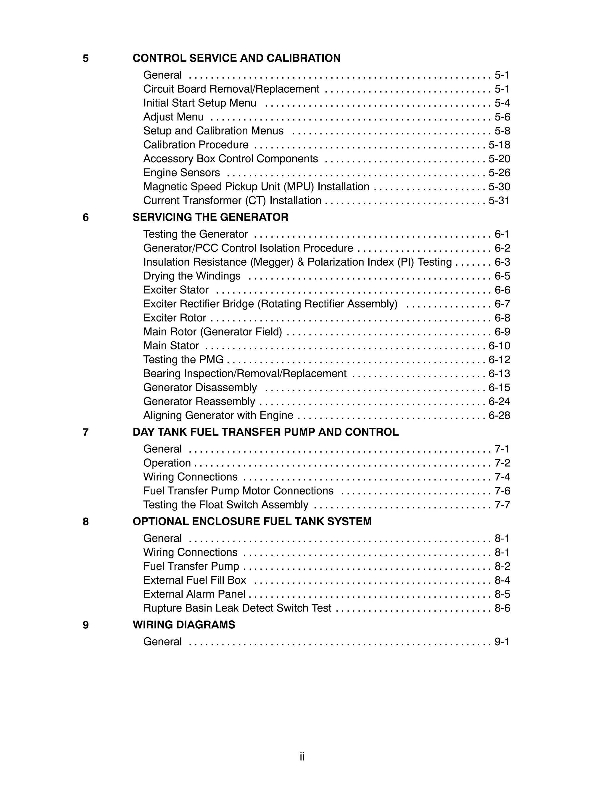 ii
5 CONTROL SERVICE AND CALIBRATION
General 5-1
. . . . . . . . . . . . . . . . . . . . . . . . . . . . . . . . . . . . . . . . . . . . . . . . . . . . . . . .
Circuit Board Removal/Replacement 5-1
. . . . . . . . . . . . . . . . . . . . . . . . . . . . . . .
Initial Start Setup Menu 5-4
. . . . . . . . . . . . . . . . . . . . . . . . . . . . . . . . . . . . . . . . . .
Adjust Menu 5-6
. . . . . . . . . . . . . . . . . . . . . . . . . . . . . . . . . . . . . . . . . . . . . . . . . . . .
Setup and Calibration Menus 5-8
. . . . . . . . . . . . . . . . . . . . . . . . . . . . . . . . . . . . .
Calibration Procedure 5-18
. . . . . . . . . . . . . . . . . . . . . . . . . . . . . . . . . . . . . . . . . . .
Accessory Box Control Components 5-20
. . . . . . . . . . . . . . . . . . . . . . . . . . . . . .
Engine Sensors 5-26
. . . . . . . . . . . . . . . . . . . . . . . . . . . . . . . . . . . . . . . . . . . . . . . .
Magnetic Speed Pickup Unit (MPU) Installation 5-30
. . . . . . . . . . . . . . . . . . . . .
Current Transformer (CT) Installation 5-31
. . . . . . . . . . . . . . . . . . . . . . . . . . . . . .
6 SERVICING THE GENERATOR
Testing the Generator 6-1
. . . . . . . . . . . . . . . . . . . . . . . . . . . . . . . . . . . . . . . . . . . .
Generator/PCC Control Isolation Procedure 6-2
. . . . . . . . . . . . . . . . . . . . . . . . .
Insulation Resistance (Megger) & Polarization Index (PI) Testing 6-3
. . . . . . .
Drying the Windings 6-5
. . . . . . . . . . . . . . . . . . . . . . . . . . . . . . . . . . . . . . . . . . . . .
Exciter Stator 6-6
. . . . . . . . . . . . . . . . . . . . . . . . . . . . . . . . . . . . . . . . . . . . . . . . . . .
Exciter Rectifier Bridge (Rotating Rectifier Assembly) 6-7
. . . . . . . . . . . . . . . .
Exciter Rotor 6-8
. . . . . . . . . . . . . . . . . . . . . . . . . . . . . . . . . . . . . . . . . . . . . . . . . . . .
Main Rotor (Generator Field) 6-9
. . . . . . . . . . . . . . . . . . . . . . . . . . . . . . . . . . . . . .
Main Stator 6-10
. . . . . . . . . . . . . . . . . . . . . . . . . . . . . . . . . . . . . . . . . . . . . . . . . . . .
Testing the PMG 6-12
. . . . . . . . . . . . . . . . . . . . . . . . . . . . . . . . . . . . . . . . . . . . . . . .
Bearing Inspection/Removal/Replacement 6-13
. . . . . . . . . . . . . . . . . . . . . . . . .
Generator Disassembly 6-15
. . . . . . . . . . . . . . . . . . . . . . . . . . . . . . . . . . . . . . . . .
Generator Reassembly 6-24
. . . . . . . . . . . . . . . . . . . . . . . . . . . . . . . . . . . . . . . . . .
Aligning Generator with Engine 6-28
. . . . . . . . . . . . . . . . . . . . . . . . . . . . . . . . . . .
7 DAY TANK FUEL TRANSFER PUMP AND CONTROL
General 7-1
. . . . . . . . . . . . . . . . . . . . . . . . . . . . . . . . . . . . . . . . . . . . . . . . . . . . . . . .
Operation 7-2
. . . . . . . . . . . . . . . . . . . . . . . . . . . . . . . . . . . . . . . . . . . . . . . . . . . . . . .
Wiring Connections 7-4
. . . . . . . . . . . . . . . . . . . . . . . . . . . . . . . . . . . . . . . . . . . . . .
Fuel Transfer Pump Motor Connections 7-6
. . . . . . . . . . . . . . . . . . . . . . . . . . . .
Testing the Float Switch Assembly 7-7
. . . . . . . . . . . . . . . . . . . . . . . . . . . . . . . . .
8 OPTIONAL ENCLOSURE FUEL TANK SYSTEM
General 8-1
. . . . . . . . . . . . . . . . . . . . . . . . . . . . . . . . . . . . . . . . . . . . . . . . . . . . . . . .
Wiring Connections 8-1
. . . . . . . . . . . . . . . . . . . . . . . . . . . . . . . . . . . . . . . . . . . . . .
Fuel Transfer Pump 8-2
. . . . . . . . . . . . . . . . . . . . . . . . . . . . . . . . . . . . . . . . . . . . . .
External Fuel Fill Box 8-4
. . . . . . . . . . . . . . . . . . . . . . . . . . . . . . . . . . . . . . . . . . . .
External Alarm Panel 8-5
. . . . . . . . . . . . . . . . . . . . . . . . . . . . . . . . . . . . . . . . . . . . .
Rupture Basin Leak Detect Switch Test 8-6
. . . . . . . . . . . . . . . . . . . . . . . . . . . . .
9 WIRING DIAGRAMS
General 9-1
. . . . . . . . . . . . . . . . . . . . . . . . . . . . . . . . . . . . . . . . . . . . . . . . . . . . . . . .
 