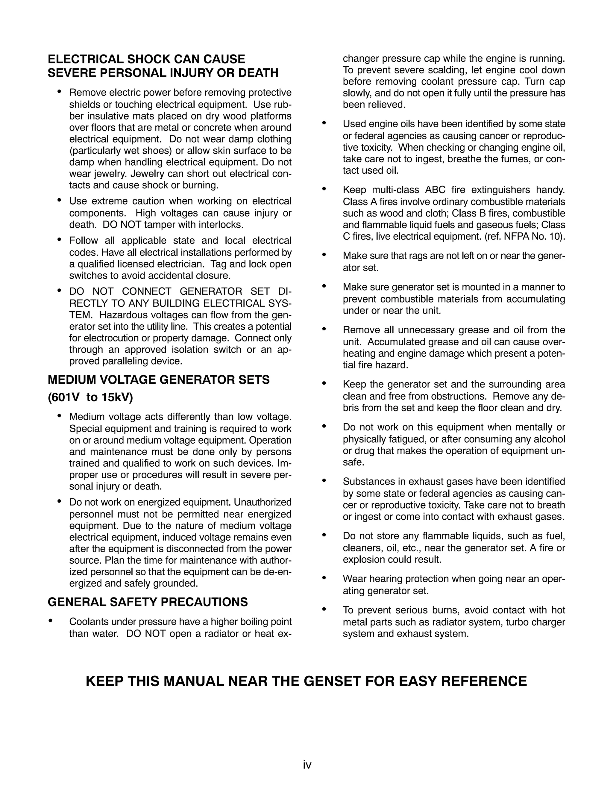 iv
ELECTRICAL SHOCK CAN CAUSE
SEVERE PERSONAL INJURY OR DEATH
 Remove electric power before removing protective
shields or touching electrical equipment. Use rub-
ber insulative mats placed on dry wood platforms
over floors that are metal or concrete when around
electrical equipment. Do not wear damp clothing
(particularly wet shoes) or allow skin surface to be
damp when handling electrical equipment. Do not
wear jewelry. Jewelry can short out electrical con-
tacts and cause shock or burning.
 Use extreme caution when working on electrical
components. High voltages can cause injury or
death. DO NOT tamper with interlocks.
 Follow all applicable state and local electrical
codes. Have all electrical installations performed by
a qualified licensed electrician. Tag and lock open
switches to avoid accidental closure.
 DO NOT CONNECT GENERATOR SET DI-
RECTLY TO ANY BUILDING ELECTRICAL SYS-
TEM. Hazardous voltages can flow from the gen-
erator set into the utility line. This creates a potential
for electrocution or property damage. Connect only
through an approved isolation switch or an ap-
proved paralleling device.
MEDIUM VOLTAGE GENERATOR SETS
(601V to 15kV)
 Medium voltage acts differently than low voltage.
Special equipment and training is required to work
on or around medium voltage equipment. Operation
and maintenance must be done only by persons
trained and qualified to work on such devices. Im-
proper use or procedures will result in severe per-
sonal injury or death.
 Do not work on energized equipment. Unauthorized
personnel must not be permitted near energized
equipment. Due to the nature of medium voltage
electrical equipment, induced voltage remains even
after the equipment is disconnected from the power
source. Plan the time for maintenance with author-
ized personnel so that the equipment can be de-en-
ergized and safely grounded.
GENERAL SAFETY PRECAUTIONS
 Coolants under pressure have a higher boiling point
than water. DO NOT open a radiator or heat ex-
changer pressure cap while the engine is running.
To prevent severe scalding, let engine cool down
before removing coolant pressure cap. Turn cap
slowly, and do not open it fully until the pressure has
been relieved.
 Used engine oils have been identified by some state
or federal agencies as causing cancer or reproduc-
tive toxicity. When checking or changing engine oil,
take care not to ingest, breathe the fumes, or con-
tact used oil.
 Keep multi-class ABC fire extinguishers handy.
Class A fires involve ordinary combustible materials
such as wood and cloth; Class B fires, combustible
and flammable liquid fuels and gaseous fuels; Class
C fires, live electrical equipment. (ref. NFPA No. 10).
 Make sure that rags are not left on or near the gener-
ator set.
 Make sure generator set is mounted in a manner to
prevent combustible materials from accumulating
under or near the unit.
 Remove all unnecessary grease and oil from the
unit. Accumulated grease and oil can cause over-
heating and engine damage which present a poten-
tial fire hazard.
 Keep the generator set and the surrounding area
clean and free from obstructions. Remove any de-
bris from the set and keep the floor clean and dry.
 Do not work on this equipment when mentally or
physically fatigued, or after consuming any alcohol
or drug that makes the operation of equipment un-
safe.
 Substances in exhaust gases have been identified
by some state or federal agencies as causing can-
cer or reproductive toxicity. Take care not to breath
or ingest or come into contact with exhaust gases.
 Do not store any flammable liquids, such as fuel,
cleaners, oil, etc., near the generator set. A fire or
explosion could result.
 Wear hearing protection when going near an oper-
ating generator set.
 To prevent serious burns, avoid contact with hot
metal parts such as radiator system, turbo charger
system and exhaust system.
KEEP THIS MANUAL NEAR THE GENSET FOR EASY REFERENCE
 