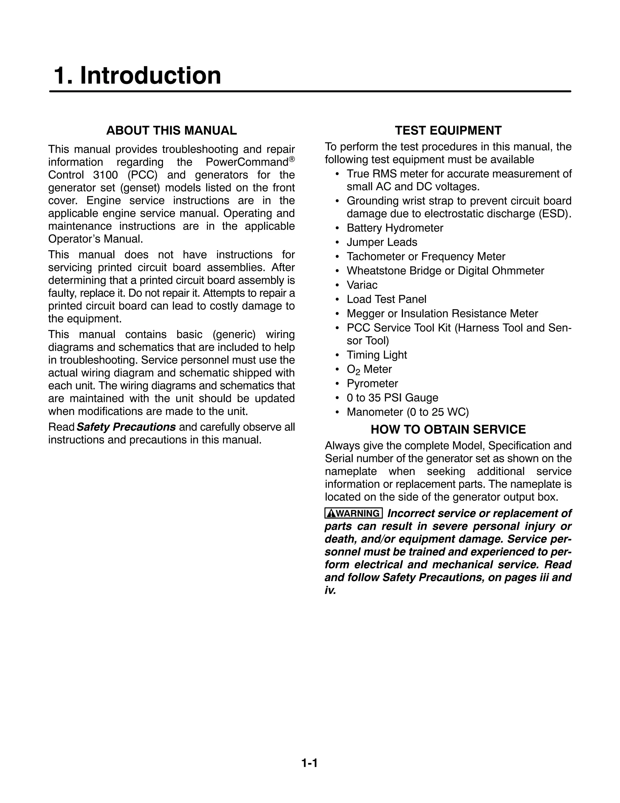 1-1
1. Introduction
ABOUT THIS MANUAL
This manual provides troubleshooting and repair
information regarding the PowerCommand
Control 3100 (PCC) and generators for the
generator set (genset) models listed on the front
cover. Engine service instructions are in the
applicable engine service manual. Operating and
maintenance instructions are in the applicable
Operator’s Manual.
This manual does not have instructions for
servicing printed circuit board assemblies. After
determining that a printed circuit board assembly is
faulty, replace it. Do not repair it. Attempts to repair a
printed circuit board can lead to costly damage to
the equipment.
This manual contains basic (generic) wiring
diagrams and schematics that are included to help
in troubleshooting. Service personnel must use the
actual wiring diagram and schematic shipped with
each unit. The wiring diagrams and schematics that
are maintained with the unit should be updated
when modifications are made to the unit.
Read Safety Precautions and carefully observe all
instructions and precautions in this manual.
TEST EQUIPMENT
To perform the test procedures in this manual, the
following test equipment must be available
 True RMS meter for accurate measurement of
small AC and DC voltages.
 Grounding wrist strap to prevent circuit board
damage due to electrostatic discharge (ESD).
 Battery Hydrometer
 Jumper Leads
 Tachometer or Frequency Meter
 Wheatstone Bridge or Digital Ohmmeter
 Variac
 Load Test Panel
 Megger or Insulation Resistance Meter
 PCC Service Tool Kit (Harness Tool and Sen-
sor Tool)
 Timing Light
 O2 Meter
 Pyrometer
 0 to 35 PSI Gauge
 Manometer (0 to 25 WC)
HOW TO OBTAIN SERVICE
Always give the complete Model, Specification and
Serial number of the generator set as shown on the
nameplate when seeking additional service
information or replacement parts. The nameplate is
located on the side of the generator output box.
WARNING Incorrect service or replacement of
parts can result in severe personal injury or
death, and/or equipment damage. Service per-
sonnel must be trained and experienced to per-
form electrical and mechanical service. Read
and follow Safety Precautions, on pages iii and
iv.
 