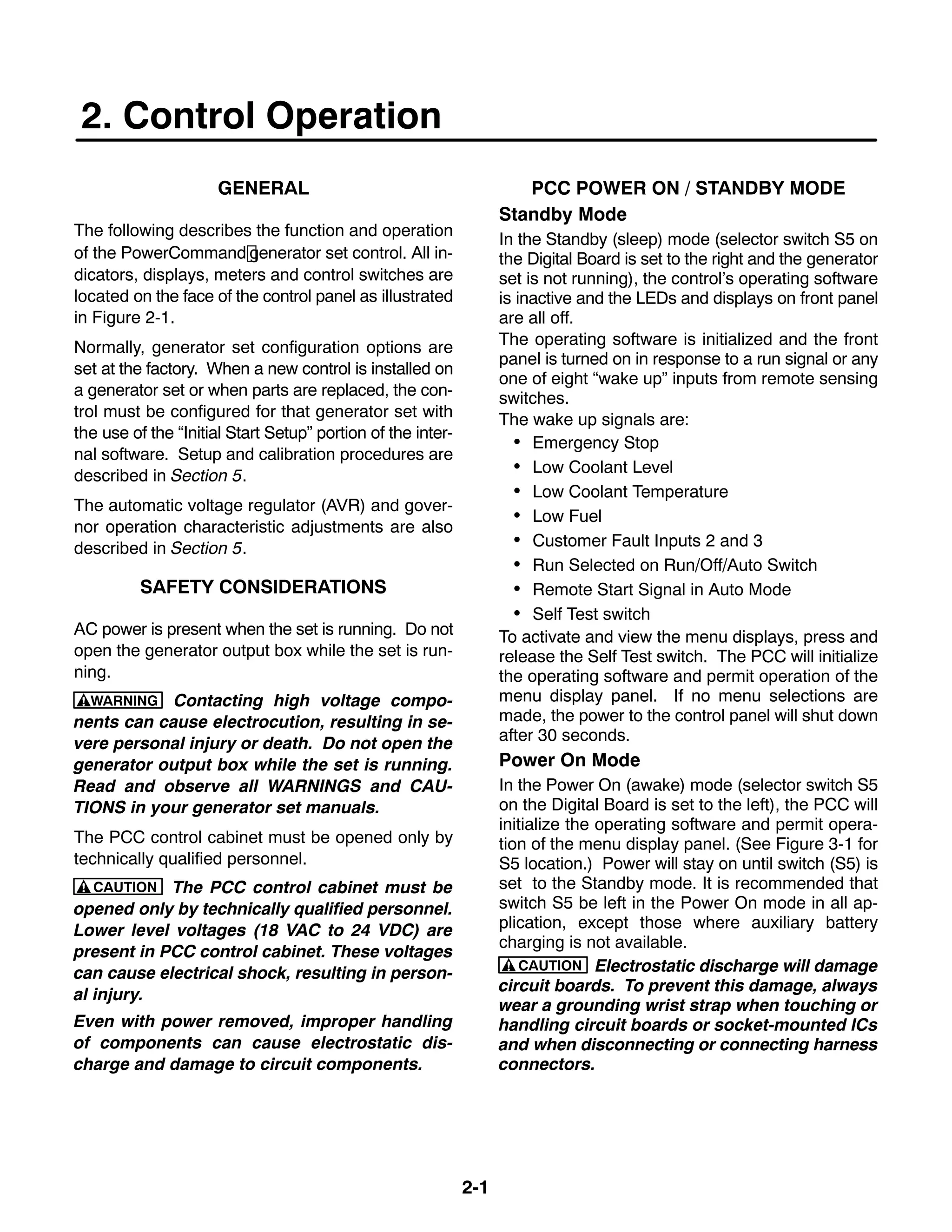 2-1
2. Control Operation
GENERAL
The following describes the function and operation
of the PowerCommand generator set control. All in-
dicators, displays, meters and control switches are
located on the face of the control panel as illustrated
in Figure 2-1.
Normally, generator set configuration options are
set at the factory. When a new control is installed on
a generator set or when parts are replaced, the con-
trol must be configured for that generator set with
the use of the “Initial Start Setup” portion of the inter-
nal software. Setup and calibration procedures are
described in Section 5.
The automatic voltage regulator (AVR) and gover-
nor operation characteristic adjustments are also
described in Section 5.
SAFETY CONSIDERATIONS
AC power is present when the set is running. Do not
open the generator output box while the set is run-
ning.
WARNING Contacting high voltage compo-
nents can cause electrocution, resulting in se-
vere personal injury or death. Do not open the
generator output box while the set is running.
Read and observe all WARNINGS and CAU-
TIONS in your generator set manuals.
The PCC control cabinet must be opened only by
technically qualified personnel.
CAUTION The PCC control cabinet must be
opened only by technically qualified personnel.
Lower level voltages (18 VAC to 24 VDC) are
present in PCC control cabinet. These voltages
can cause electrical shock, resulting in person-
al injury.
Even with power removed, improper handling
of components can cause electrostatic dis-
charge and damage to circuit components.
PCC POWER ON / STANDBY MODE
Standby Mode
In the Standby (sleep) mode (selector switch S5 on
the Digital Board is set to the right and the generator
set is not running), the control’s operating software
is inactive and the LEDs and displays on front panel
are all off.
The operating software is initialized and the front
panel is turned on in response to a run signal or any
one of eight “wake up” inputs from remote sensing
switches.
The wake up signals are:
 Emergency Stop
 Low Coolant Level
 Low Coolant Temperature
 Low Fuel
 Customer Fault Inputs 2 and 3
 Run Selected on Run/Off/Auto Switch
 Remote Start Signal in Auto Mode
 Self Test switch
To activate and view the menu displays, press and
release the Self Test switch. The PCC will initialize
the operating software and permit operation of the
menu display panel. If no menu selections are
made, the power to the control panel will shut down
after 30 seconds.
Power On Mode
In the Power On (awake) mode (selector switch S5
on the Digital Board is set to the left), the PCC will
initialize the operating software and permit opera-
tion of the menu display panel. (See Figure 3-1 for
S5 location.) Power will stay on until switch (S5) is
set to the Standby mode. It is recommended that
switch S5 be left in the Power On mode in all ap-
plication, except those where auxiliary battery
charging is not available.
CAUTION Electrostatic discharge will damage
circuit boards. To prevent this damage, always
wear a grounding wrist strap when touching or
handling circuit boards or socket-mounted ICs
and when disconnecting or connecting harness
connectors.
 