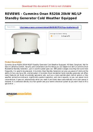 Download this document if link is not clickable
REVIEWS - Cummins Onan RS20A 20kW NG/LP
Standby Generator Cold Weather Equipped
Product Details :
http://www.amazon.com/exec/obidos/ASIN/B008CPPQIQ?tag=hijabfashions-20
Average Customer Rating
1.0 out of 5
Product Description
Cummins Onan RS20A 20kW NG/LP Standby Generator Cold Weather Equipped, 49 State Compliant, Not for
Sale in California Comfort, Security and Convenience are the things you can depend on with a Cummins Onan
Residential Standby Generator...just in case the power goes out. With power outages occurring more and more
frequently, it is good to be prepared. A Cummins Onan Standby Generator can give you peace of mind and the
ability to live your busy life, uninterrupted. A Cummins Onan residential home standby generator set offers
many features not found on portable generator sets, such as a more sophisticated control system, a fully
weather protective enclosure, significantly quieter operation, and more capacity so you can power more
conveniences. It goes on automatically when you need it and shuts down automatically once main power is
restored. It is connected directly to a fuel system and your home's electrical system so you won't have to fill a
gas tank or ...
 